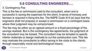11/15/2016Dr Gnanasekaran Thangavel49
3. Contingency Fee
This is the fee or commission paid to the consultant, when one is
successful in saving the expenses for the client. A sense of honesty and
fairness is required in fixing this fee. The NSPE Code III 6 (a) says that the
engineers shall not propose or accept a commission on a contingent basis
where their judgment may be compromised.
The fee may be either as an agreed amount or a fixed percentage of the
savings realized. But in the contingency fee-agreements, the judgment of
the consultant may be biased. The consultant may be tempted to specify
inferior materials or design methods to cut the construction cost. This fee
may motivate the consultants to effect saving in the costs to the clients,
through reasonably moral and technological means.
5.6 CONSULTING ENGINEERS….
 