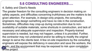 11/15/2016Dr Gnanasekaran Thangavel50
4. Safety and Client’s Needs
The greater freedom for the consulting engineers in decision making on
safety aspects, and difficulties concerning truthfulness are the matters to be
given attention. For example, in design-only projects, the consulting
engineers may design something and have no role in the construction.
Sometimes, difficulties may crop-up during construction due to non-
availability of suitable materials, some shortcuts in construction, and lack of
necessary and adequate supervision and inspection. Properly-trained
supervision is needed, but may not happen, unless it is provided. Further,
the contractor may not understand and/or be willing to modify the original
design to serve the clients best. A few on-site inspections by the consulting
engineers will expose the deficiency in execution and save the workers, the
public, and the environment that may be exposed to risk upon completion
of the project.
5.6 CONSULTING ENGINEERS….
 