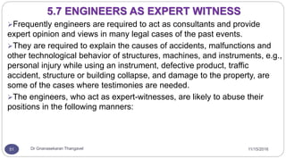11/15/2016Dr Gnanasekaran Thangavel51
Frequently engineers are required to act as consultants and provide
expert opinion and views in many legal cases of the past events.
They are required to explain the causes of accidents, malfunctions and
other technological behavior of structures, machines, and instruments, e.g.,
personal injury while using an instrument, defective product, traffic
accident, structure or building collapse, and damage to the property, are
some of the cases where testimonies are needed.
The engineers, who act as expert-witnesses, are likely to abuse their
positions in the following manners:
5.7 ENGINEERS AS EXPERT WITNESS
 