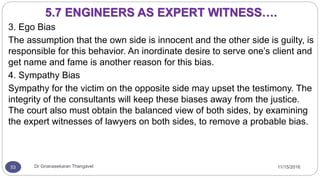 11/15/2016Dr Gnanasekaran Thangavel53
3. Ego Bias
The assumption that the own side is innocent and the other side is guilty, is
responsible for this behavior. An inordinate desire to serve one’s client and
get name and fame is another reason for this bias.
4. Sympathy Bias
Sympathy for the victim on the opposite side may upset the testimony. The
integrity of the consultants will keep these biases away from the justice.
The court also must obtain the balanced view of both sides, by examining
the expert witnesses of lawyers on both sides, to remove a probable bias.
5.7 ENGINEERS AS EXPERT WITNESS….
 
