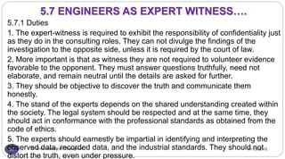 11/15/2016Dr Gnanasekaran Thangavel54
5.7.1 Duties
1. The expert-witness is required to exhibit the responsibility of confidentiality just
as they do in the consulting roles. They can not divulge the findings of the
investigation to the opposite side, unless it is required by the court of law.
2. More important is that as witness they are not required to volunteer evidence
favorable to the opponent. They must answer questions truthfully, need not
elaborate, and remain neutral until the details are asked for further.
3. They should be objective to discover the truth and communicate them
honestly.
4. The stand of the experts depends on the shared understanding created within
the society. The legal system should be respected and at the same time, they
should act in conformance with the professional standards as obtained from the
code of ethics.
5. The experts should earnestly be impartial in identifying and interpreting the
observed data, recorded data, and the industrial standards. They should not
distort the truth, even under pressure.
5.7 ENGINEERS AS EXPERT WITNESS….
 