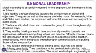 11/15/2016Dr Gnanasekaran Thangavel55
Moral leadership is essentially required for the engineers, for the reasons listed
as follows:
1. It is leading a group of people towards the achievement of global and
objectives. The goals as well as the means are to be moral. For example, Hitler
and Stalin were leaders, but only in an instrumental sense and certainly not on
moral sense.
2. The leadership shall direct and motivate the group to move through morally
desirable ways.
3. They lead by thinking ahead in time, and morally creative towards new
applications, extension and putting values into practice. ‘Morally creative’ means
the identification of the most important values as applicable to the situation,
bringing clarity within the groups through proper communication, and putting
those values into practice.
4. They sustain professional interest, among social diversity and cross-
disciplinary complexity. They contribute to the professional societies, their
professions, and to their communities. The moral leadership in engineering is
5.9 MORAL LEADERSHIP
 