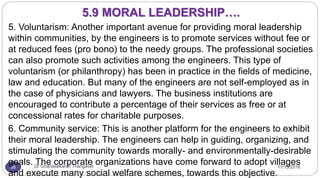 11/15/2016Dr Gnanasekaran Thangavel56
5. Voluntarism: Another important avenue for providing moral leadership
within communities, by the engineers is to promote services without fee or
at reduced fees (pro bono) to the needy groups. The professional societies
can also promote such activities among the engineers. This type of
voluntarism (or philanthropy) has been in practice in the fields of medicine,
law and education. But many of the engineers are not self-employed as in
the case of physicians and lawyers. The business institutions are
encouraged to contribute a percentage of their services as free or at
concessional rates for charitable purposes.
6. Community service: This is another platform for the engineers to exhibit
their moral leadership. The engineers can help in guiding, organizing, and
stimulating the community towards morally- and environmentally-desirable
goals. The corporate organizations have come forward to adopt villages
and execute many social welfare schemes, towards this objective.
5.9 MORAL LEADERSHIP….
 