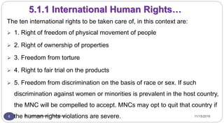 11/15/2016Dr Gnanasekaran Thangavel6
5.1.1 International Human Rights…
The ten international rights to be taken care of, in this context are:
 1. Right of freedom of physical movement of people
 2. Right of ownership of properties
 3. Freedom from torture
 4. Right to fair trial on the products
 5. Freedom from discrimination on the basis of race or sex. If such
discrimination against women or minorities is prevalent in the host country,
the MNC will be compelled to accept. MNCs may opt to quit that country if
the human rights violations are severe.
 