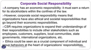 11/15/2016Dr Gnanasekaran Thangavel62
A company has an economic responsibility: it must earn a return
for its stockholders within the confines of the law.
However, corporate social responsibility means that
organizations have also ethical and societal responsibilities that
go beyond their economic responsibilities.
CSR requires organizations to expand their understandings of
their responsibilities to include other stakeholders such as
employees, customers, suppliers, local communities, state
governments, international organizations, etc.
 Ethics could be seen as a crucial component of individual and
group behaviors at the heart of organizations’ responsibilities.
Corporate Social Responsibility
 
