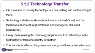 11/15/2016Dr Gnanasekaran Thangavel8
5.1.2 Technology Transfer
 It is a process of moving technology to a new setting and implementing it
there.
 Technology includes hardware (machines and installations) and the
techniques (technical, organizational, and managerial skills and
procedures).
 It may mean moving the technology applications from laboratory to the
field/factory or from one country to another.
 This transfer is effected by governments, organizations, universities, and
MNCs.
 