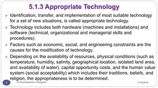 11/15/2016Dr Gnanasekaran Thangavel9
5.1.3 Appropriate Technology
 Identification, transfer, and implementation of most suitable technology
for a set of new situations, is called appropriate technology.
 Technology includes both hardware (machines and installations) and
software (technical, organizational and managerial skills and
procedures).
 Factors such as economic, social, and engineering constraints are the
causes for the modification of technology.
 Depending on the availability of resources, physical conditions (such as
temperature, humidity, salinity, geographical location, isolated land area,
and availability of water), capital opportunity costs, and the human value
system (social acceptability) which includes their traditions, beliefs, and
religion, the appropriateness is to be determined.
 
