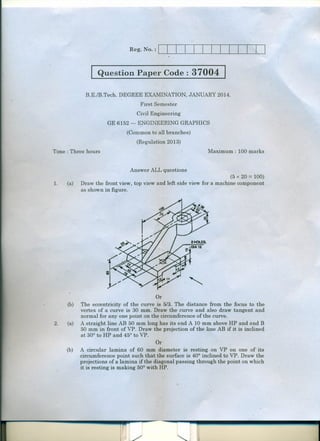 .1 Question Paper Code

37004 I

B.E./B.Tech. DEGREE EXAMINATION, JANUARY 2014.
First Semester
Civil Engineering
GE 6152 -

ENGINEERING GRAPHICS

(Common to all branches)
(Regulation 2013)
Maximum: 100 marks

Time : Three hours

Answer ALL questions
1.

(a)

(b)

2.

(a)

(b)

(5 x 20 = 100)
Draw the front view, top view and left side view for a machine component
as shown in figure.

Or
The eccentricity of the curve is 5/3. The distance from the focus to the
vertex of a curve is 30 mm. Draw the curve and also draw tangent and
normal for anyone point on the circumference of the curve.
A straight line AB 50 mm long has its end A 10 mm above HP and end B
50 mm in front of VP. Draw the projection of the line AB if it is inclined
at 30° to HP and 45° to VP.
.
Or
A circular lamina of 60 mm diameter is resting. on VP on one of its
circumference point such that the surface is 40° inclined to VP. Draw the
projections of a lamina if the diagonal passing through the point on which
it is resting is making 50° with HP.

 