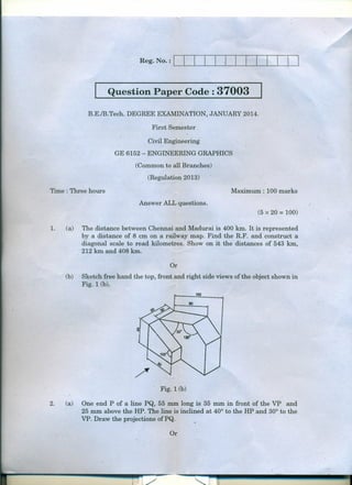 Reg. No. :

I

~~~--~~~--~~~~~~~~

Question Paper Code : 37003

B.E:/B.Tech. DEGREE EXAMINATION, JANUARY 2014.
First Semester
Civil Engineering
GE.6152 - ENGINEERING GRAPHICS
(Common to all Branches)
(Regulation 2013)
. Maximum: 100 marks

Time : Three hours
Answer ALL questions.

I .

(5 x .20 = 100)
1.

(a)

The distance between Chennai and Madurai is 400 km. It is represented
by. a distance of 8 em on a railway map. Find the R.F. and construct a
diagonal scale to read kilometres. Show on it the distances of 543 km,
212 km and 408 km.
Or

(b)

Sketch free hand the top, front and right side views ofthe object shown in
Fig. 1(b).
100

. Fig. 1(b)
2.

(a)

One end P of a line PQ, 55 mm long is 35 mm in front of the VP and
25 mm above the HP. The line is inclined at 40° to the HP and 30° to the
VP. Draw the projections ofPQ.
Or

..

 