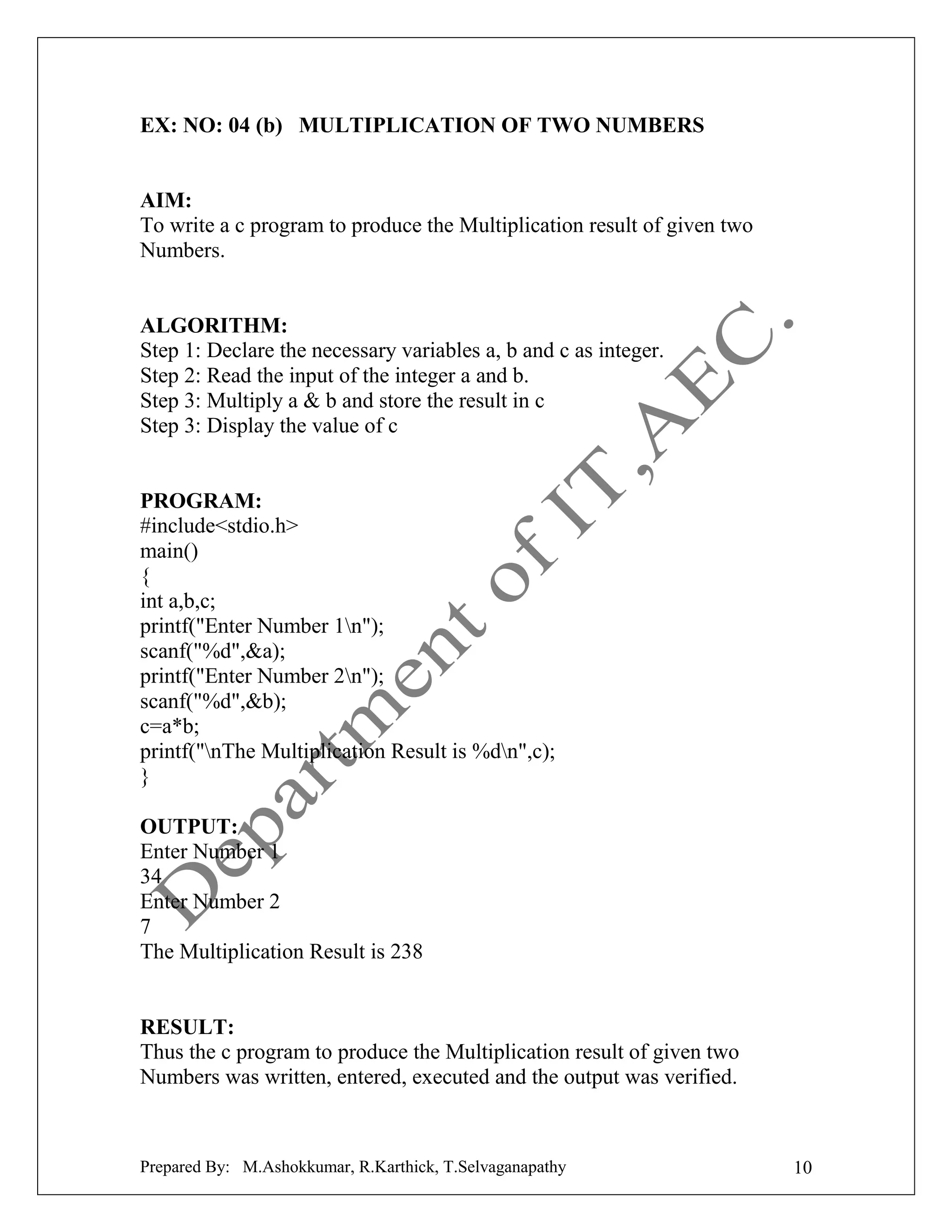 EX: NO: 04 (b) MULTIPLICATION OF TWO NUMBERS

AIM:
To write a c program to produce the Multiplication result of given two
Numbers.

ALGORITHM:
Step 1: Declare the necessary variables a, b and c as integer.
Step 2: Read the input of the integer a and b.
Step 3: Multiply a & b and store the result in c
Step 3: Display the value of c

PROGRAM:
#include<stdio.h>
main()
{
int a,b,c;
printf("Enter Number 1n");
scanf("%d",&a);
printf("Enter Number 2n");
scanf("%d",&b);
c=a*b;
printf("nThe Multiplication Result is %dn",c);
}
OUTPUT:
Enter Number 1
34
Enter Number 2
7
The Multiplication Result is 238

RESULT:
Thus the c program to produce the Multiplication result of given two
Numbers was written, entered, executed and the output was verified.

Prepared By: M.Ashokkumar, R.Karthick, T.Selvaganapathy

10

 