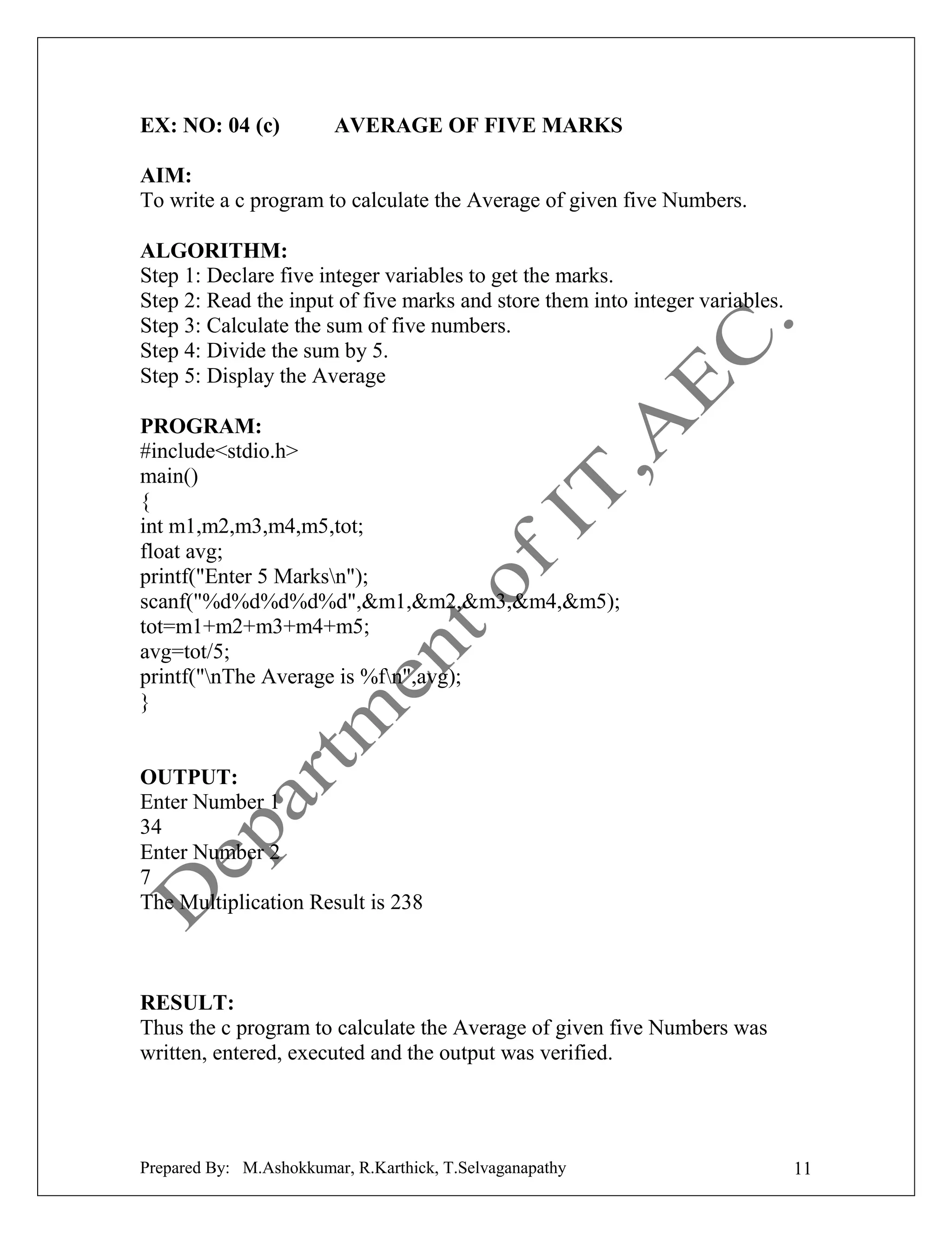 EX: NO: 04 (c)

AVERAGE OF FIVE MARKS

AIM:
To write a c program to calculate the Average of given five Numbers.
ALGORITHM:
Step 1: Declare five integer variables to get the marks.
Step 2: Read the input of five marks and store them into integer variables.
Step 3: Calculate the sum of five numbers.
Step 4: Divide the sum by 5.
Step 5: Display the Average
PROGRAM:
#include<stdio.h>
main()
{
int m1,m2,m3,m4,m5,tot;
float avg;
printf("Enter 5 Marksn");
scanf("%d%d%d%d%d",&m1,&m2,&m3,&m4,&m5);
tot=m1+m2+m3+m4+m5;
avg=tot/5;
printf("nThe Average is %fn",avg);
}

OUTPUT:
Enter Number 1
34
Enter Number 2
7
The Multiplication Result is 238

RESULT:
Thus the c program to calculate the Average of given five Numbers was
written, entered, executed and the output was verified.

Prepared By: M.Ashokkumar, R.Karthick, T.Selvaganapathy

11

 