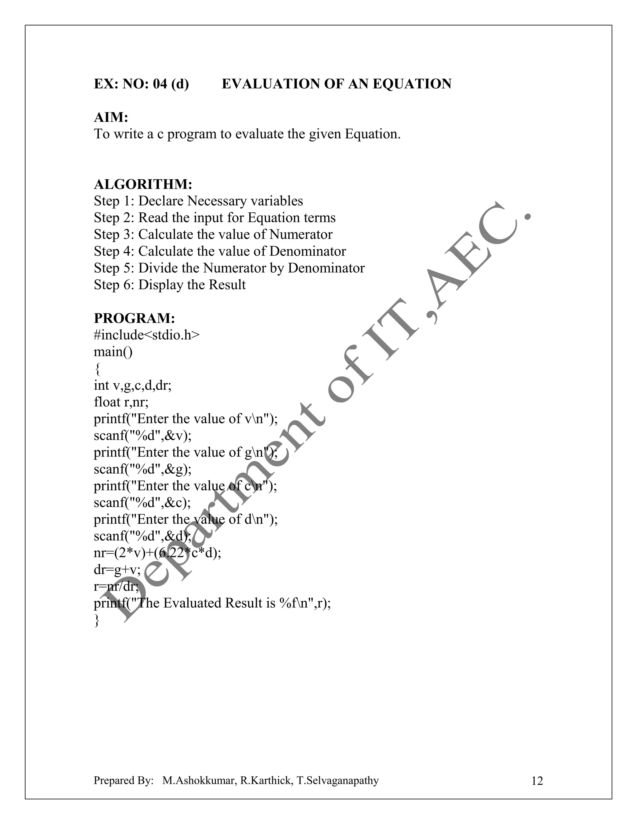 EX: NO: 04 (d)

EVALUATION OF AN EQUATION

AIM:
To write a c program to evaluate the given Equation.

ALGORITHM:
Step 1: Declare Necessary variables
Step 2: Read the input for Equation terms
Step 3: Calculate the value of Numerator
Step 4: Calculate the value of Denominator
Step 5: Divide the Numerator by Denominator
Step 6: Display the Result
PROGRAM:
#include<stdio.h>
main()
{
int v,g,c,d,dr;
float r,nr;
printf("Enter the value of vn");
scanf("%d",&v);
printf("Enter the value of gn");
scanf("%d",&g);
printf("Enter the value of cn");
scanf("%d",&c);
printf("Enter the value of dn");
scanf("%d",&d);
nr=(2*v)+(6.22*c*d);
dr=g+v;
r=nr/dr;
printf("The Evaluated Result is %fn",r);
}

Prepared By: M.Ashokkumar, R.Karthick, T.Selvaganapathy

12

 