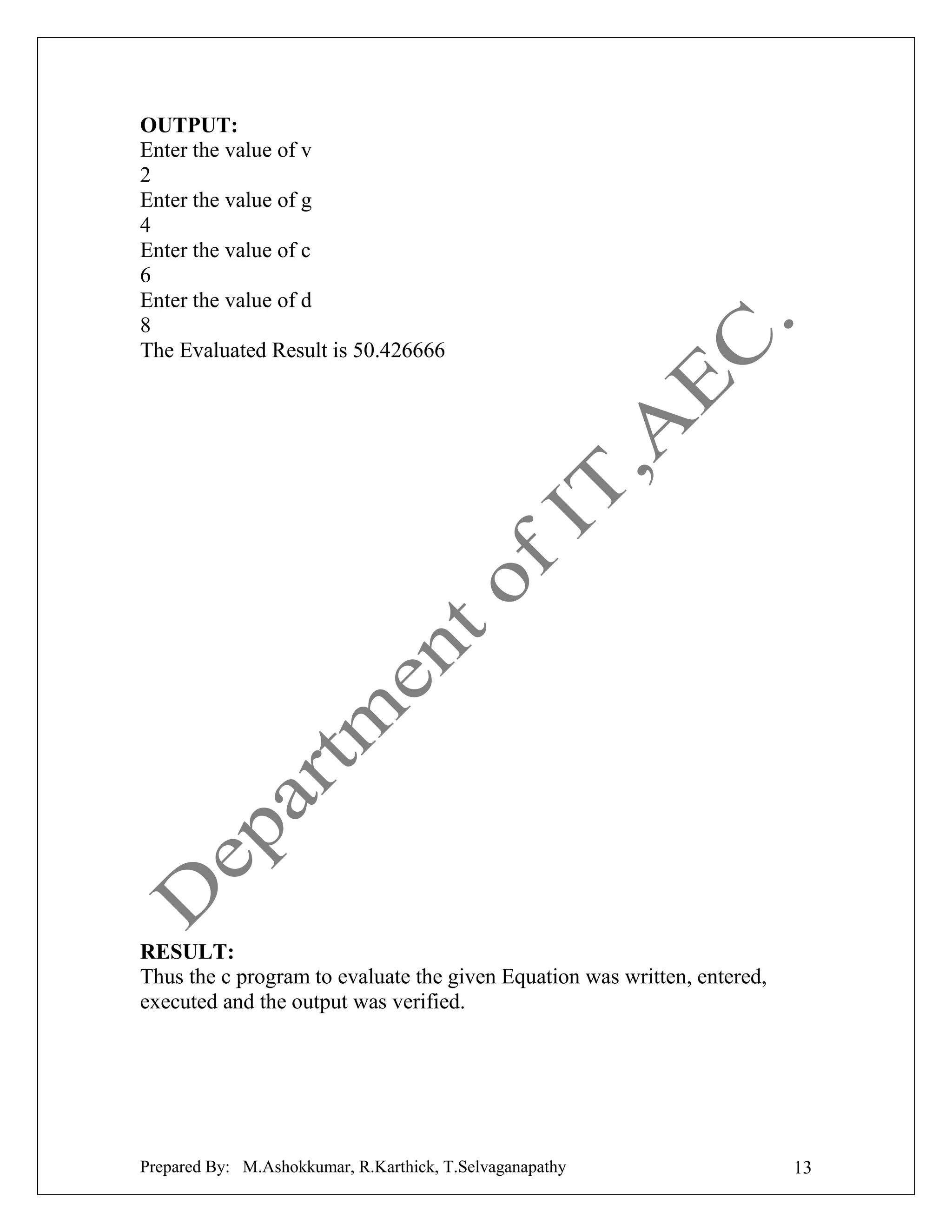 OUTPUT:
Enter the value of v
2
Enter the value of g
4
Enter the value of c
6
Enter the value of d
8
The Evaluated Result is 50.426666

RESULT:
Thus the c program to evaluate the given Equation was written, entered,
executed and the output was verified.

Prepared By: M.Ashokkumar, R.Karthick, T.Selvaganapathy

13

 