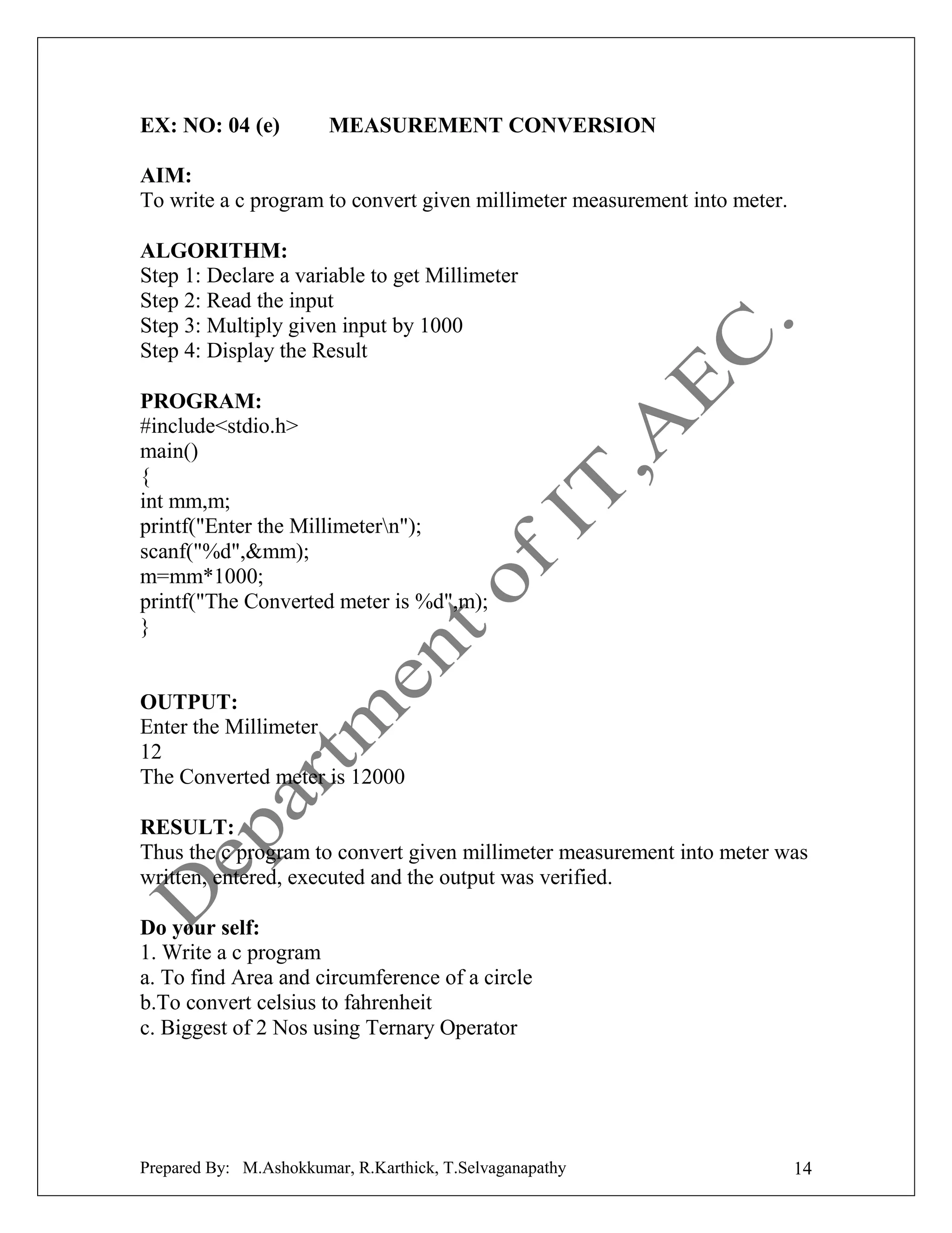 EX: NO: 04 (e)

MEASUREMENT CONVERSION

AIM:
To write a c program to convert given millimeter measurement into meter.
ALGORITHM:
Step 1: Declare a variable to get Millimeter
Step 2: Read the input
Step 3: Multiply given input by 1000
Step 4: Display the Result
PROGRAM:
#include<stdio.h>
main()
{
int mm,m;
printf("Enter the Millimetern");
scanf("%d",&mm);
m=mm*1000;
printf("The Converted meter is %d",m);
}

OUTPUT:
Enter the Millimeter
12
The Converted meter is 12000
RESULT:
Thus the c program to convert given millimeter measurement into meter was
written, entered, executed and the output was verified.
Do your self:
1. Write a c program
a. To find Area and circumference of a circle
b.To convert celsius to fahrenheit
c. Biggest of 2 Nos using Ternary Operator

Prepared By: M.Ashokkumar, R.Karthick, T.Selvaganapathy

14

 