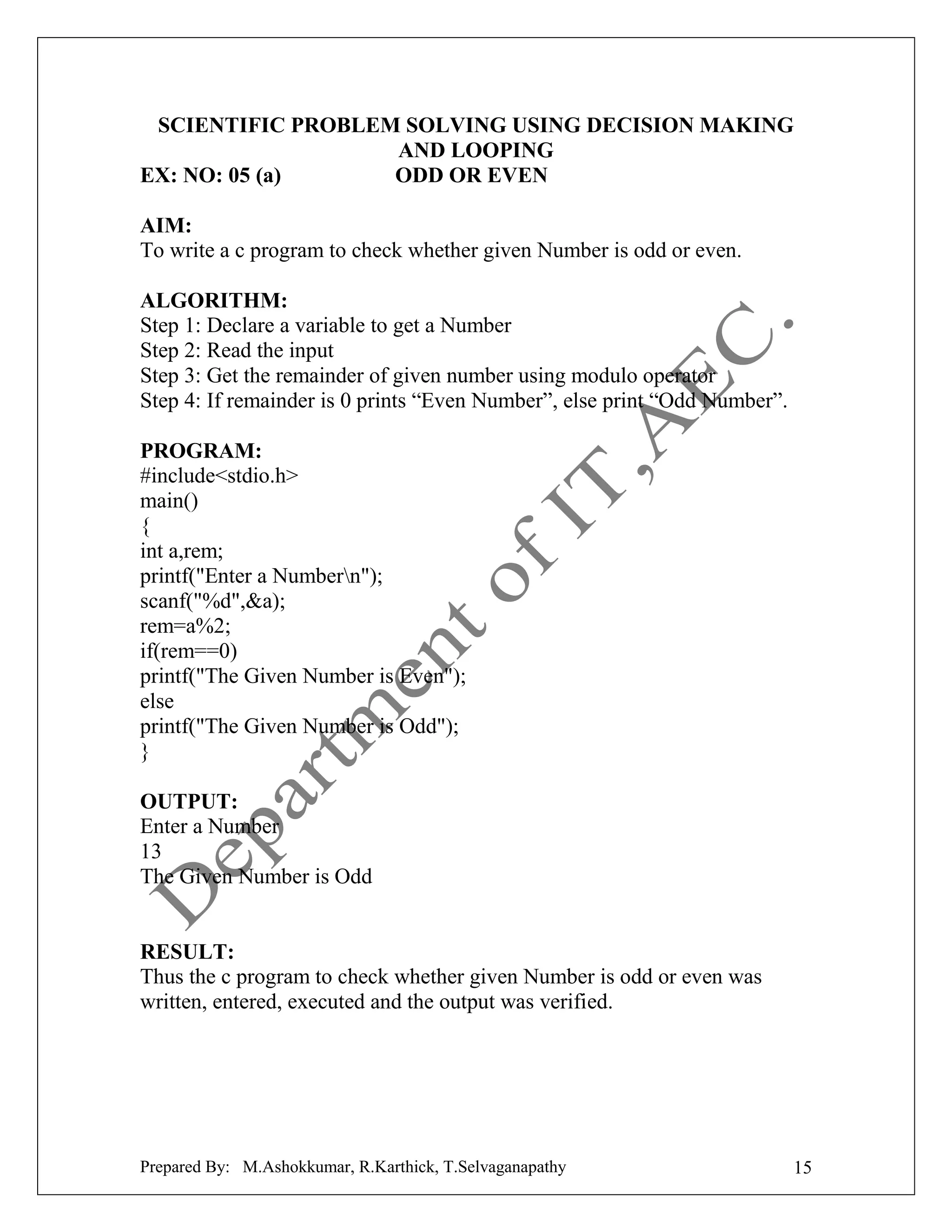 SCIENTIFIC PROBLEM SOLVING USING DECISION MAKING
AND LOOPING
EX: NO: 05 (a)
ODD OR EVEN
AIM:
To write a c program to check whether given Number is odd or even.
ALGORITHM:
Step 1: Declare a variable to get a Number
Step 2: Read the input
Step 3: Get the remainder of given number using modulo operator
Step 4: If remainder is 0 prints “Even Number”, else print “Odd Number”.
PROGRAM:
#include<stdio.h>
main()
{
int a,rem;
printf("Enter a Numbern");
scanf("%d",&a);
rem=a%2;
if(rem==0)
printf("The Given Number is Even");
else
printf("The Given Number is Odd");
}
OUTPUT:
Enter a Number
13
The Given Number is Odd

RESULT:
Thus the c program to check whether given Number is odd or even was
written, entered, executed and the output was verified.

Prepared By: M.Ashokkumar, R.Karthick, T.Selvaganapathy

15

 