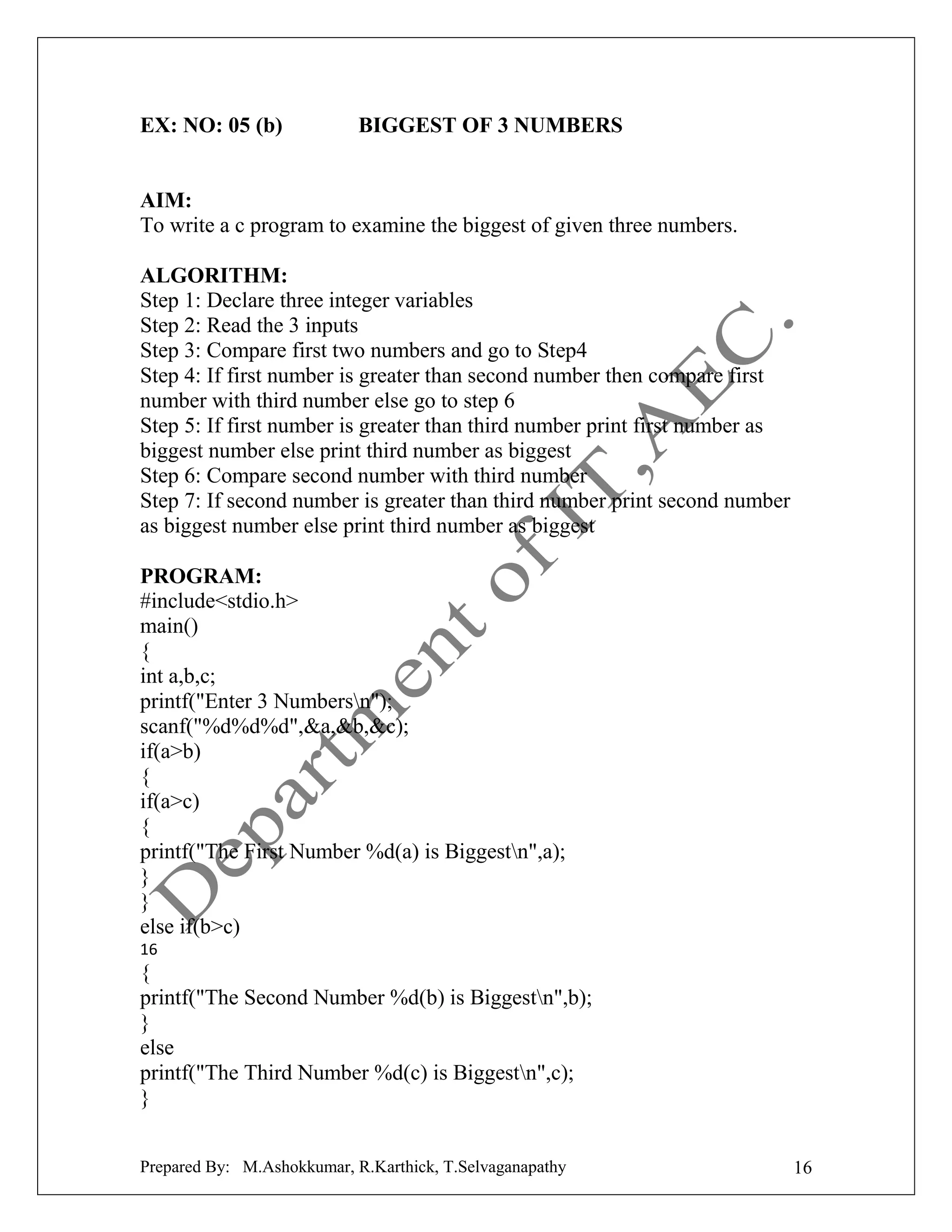 EX: NO: 05 (b)

BIGGEST OF 3 NUMBERS

AIM:
To write a c program to examine the biggest of given three numbers.
ALGORITHM:
Step 1: Declare three integer variables
Step 2: Read the 3 inputs
Step 3: Compare first two numbers and go to Step4
Step 4: If first number is greater than second number then compare first
number with third number else go to step 6
Step 5: If first number is greater than third number print first number as
biggest number else print third number as biggest
Step 6: Compare second number with third number
Step 7: If second number is greater than third number print second number
as biggest number else print third number as biggest
PROGRAM:
#include<stdio.h>
main()
{
int a,b,c;
printf("Enter 3 Numbersn");
scanf("%d%d%d",&a,&b,&c);
if(a>b)
{
if(a>c)
{
printf("The First Number %d(a) is Biggestn",a);
}
}
else if(b>c)
16

{
printf("The Second Number %d(b) is Biggestn",b);
}
else
printf("The Third Number %d(c) is Biggestn",c);
}
Prepared By: M.Ashokkumar, R.Karthick, T.Selvaganapathy

16

 