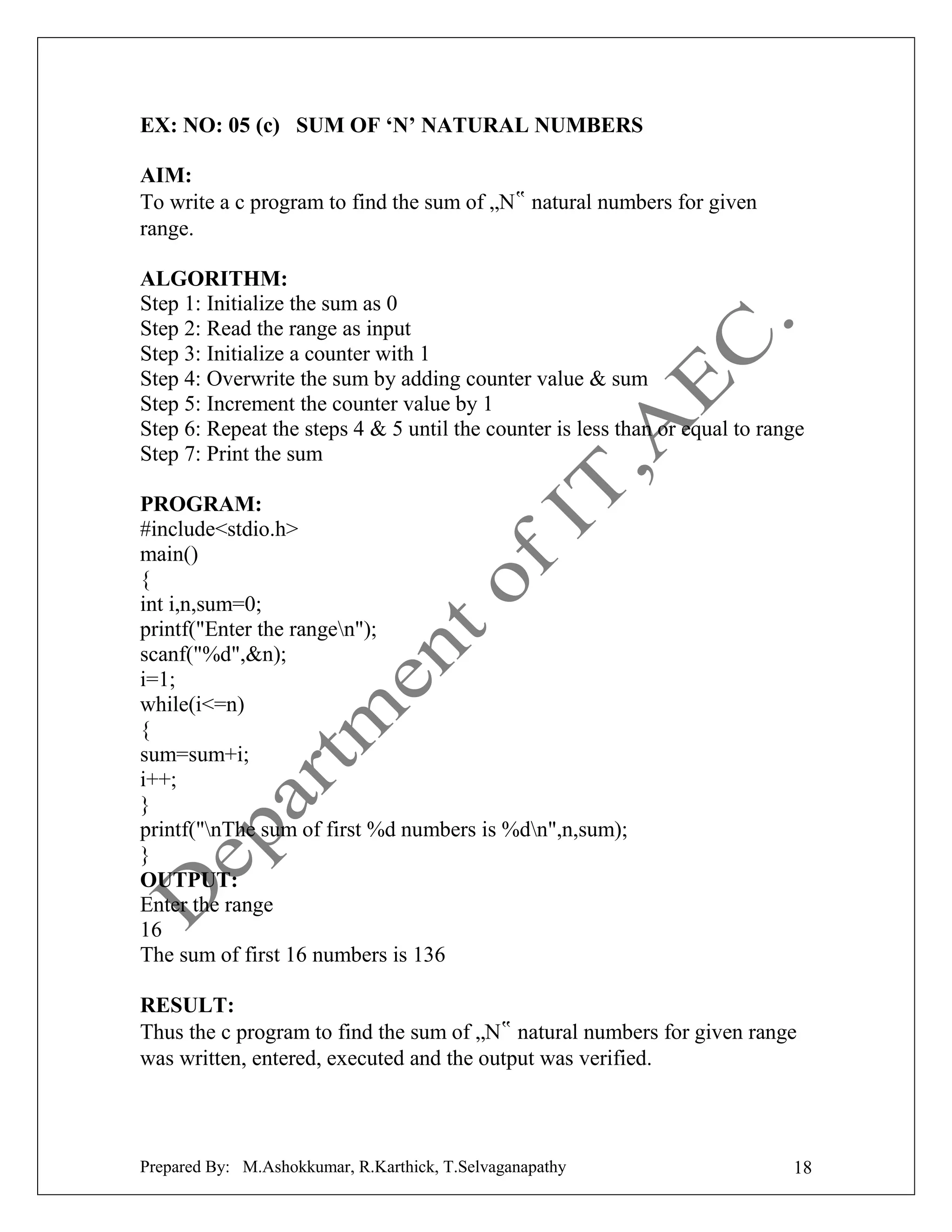 EX: NO: 05 (c) SUM OF ‘N’ NATURAL NUMBERS
AIM:
To write a c program to find the sum of „N‟ natural numbers for given
range.
ALGORITHM:
Step 1: Initialize the sum as 0
Step 2: Read the range as input
Step 3: Initialize a counter with 1
Step 4: Overwrite the sum by adding counter value & sum
Step 5: Increment the counter value by 1
Step 6: Repeat the steps 4 & 5 until the counter is less than or equal to range
Step 7: Print the sum
PROGRAM:
#include<stdio.h>
main()
{
int i,n,sum=0;
printf("Enter the rangen");
scanf("%d",&n);
i=1;
while(i<=n)
{
sum=sum+i;
i++;
}
printf("nThe sum of first %d numbers is %dn",n,sum);
}
OUTPUT:
Enter the range
16
The sum of first 16 numbers is 136
RESULT:
Thus the c program to find the sum of „N‟ natural numbers for given range
was written, entered, executed and the output was verified.

Prepared By: M.Ashokkumar, R.Karthick, T.Selvaganapathy

18

 