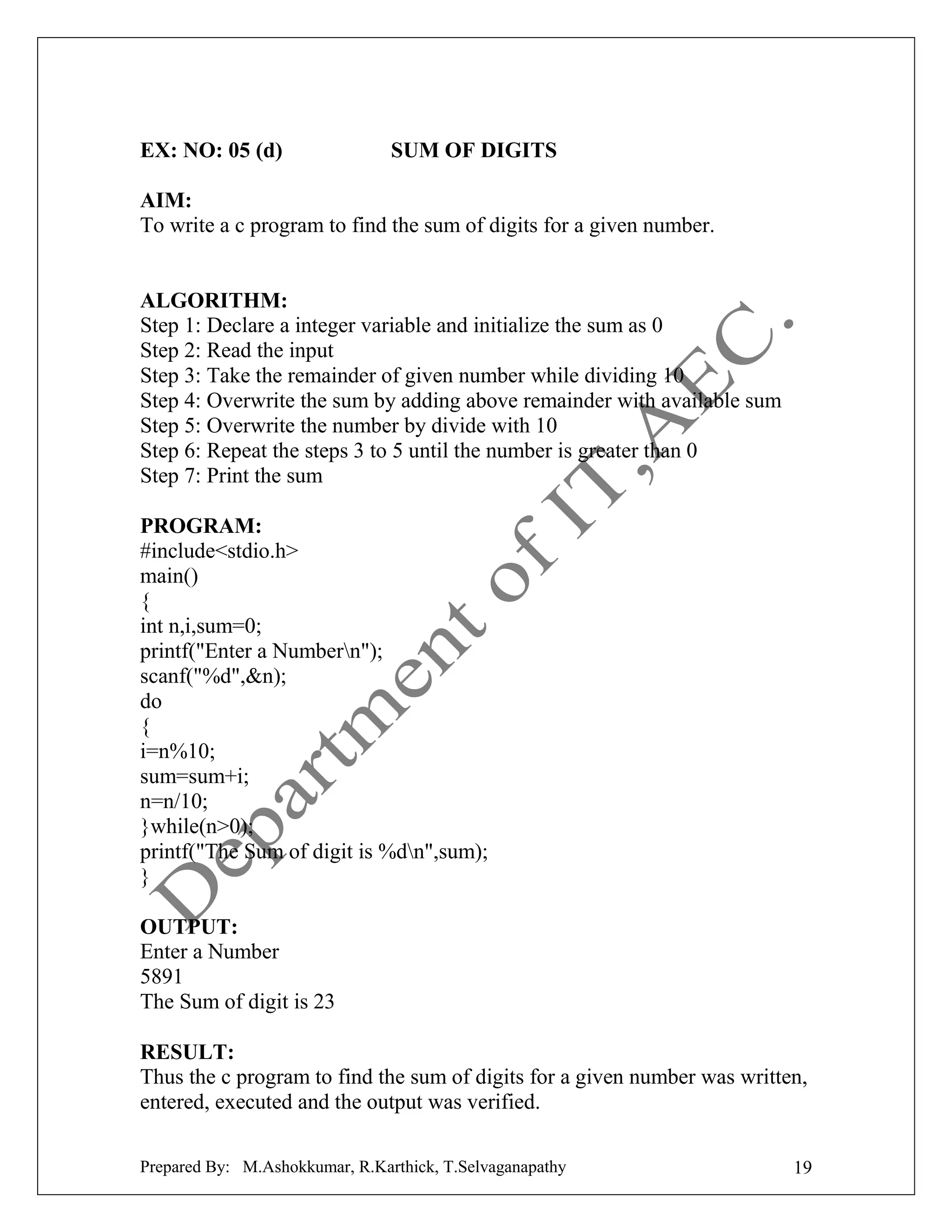 EX: NO: 05 (d)

SUM OF DIGITS

AIM:
To write a c program to find the sum of digits for a given number.

ALGORITHM:
Step 1: Declare a integer variable and initialize the sum as 0
Step 2: Read the input
Step 3: Take the remainder of given number while dividing 10
Step 4: Overwrite the sum by adding above remainder with available sum
Step 5: Overwrite the number by divide with 10
Step 6: Repeat the steps 3 to 5 until the number is greater than 0
Step 7: Print the sum
PROGRAM:
#include<stdio.h>
main()
{
int n,i,sum=0;
printf("Enter a Numbern");
scanf("%d",&n);
do
{
i=n%10;
sum=sum+i;
n=n/10;
}while(n>0);
printf("The Sum of digit is %dn",sum);
}
OUTPUT:
Enter a Number
5891
The Sum of digit is 23
RESULT:
Thus the c program to find the sum of digits for a given number was written,
entered, executed and the output was verified.
Prepared By: M.Ashokkumar, R.Karthick, T.Selvaganapathy

19

 