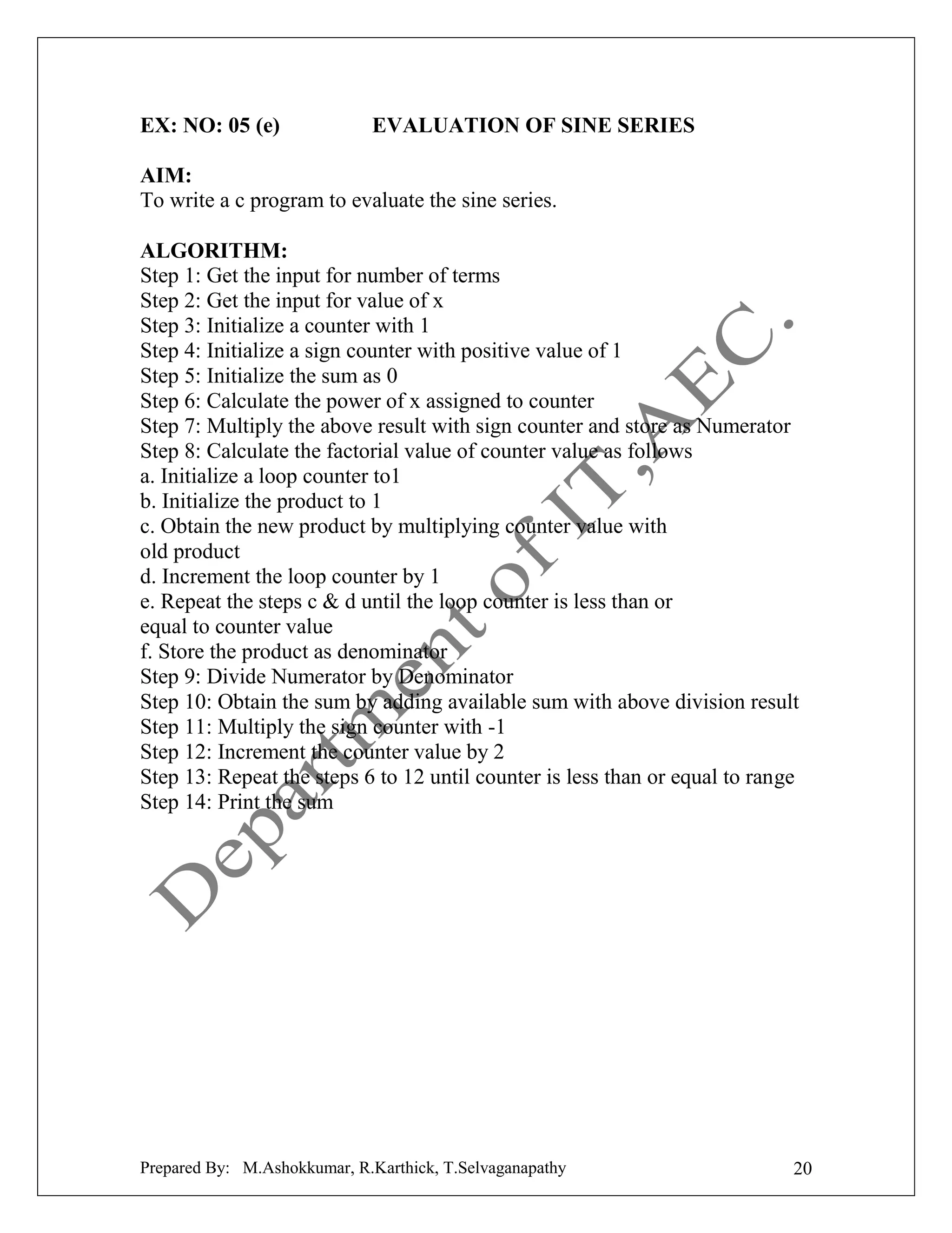EX: NO: 05 (e)

EVALUATION OF SINE SERIES

AIM:
To write a c program to evaluate the sine series.
ALGORITHM:
Step 1: Get the input for number of terms
Step 2: Get the input for value of x
Step 3: Initialize a counter with 1
Step 4: Initialize a sign counter with positive value of 1
Step 5: Initialize the sum as 0
Step 6: Calculate the power of x assigned to counter
Step 7: Multiply the above result with sign counter and store as Numerator
Step 8: Calculate the factorial value of counter value as follows
a. Initialize a loop counter to1
b. Initialize the product to 1
c. Obtain the new product by multiplying counter value with
old product
d. Increment the loop counter by 1
e. Repeat the steps c & d until the loop counter is less than or
equal to counter value
f. Store the product as denominator
Step 9: Divide Numerator by Denominator
Step 10: Obtain the sum by adding available sum with above division result
Step 11: Multiply the sign counter with -1
Step 12: Increment the counter value by 2
Step 13: Repeat the steps 6 to 12 until counter is less than or equal to range
Step 14: Print the sum

Prepared By: M.Ashokkumar, R.Karthick, T.Selvaganapathy

20

 