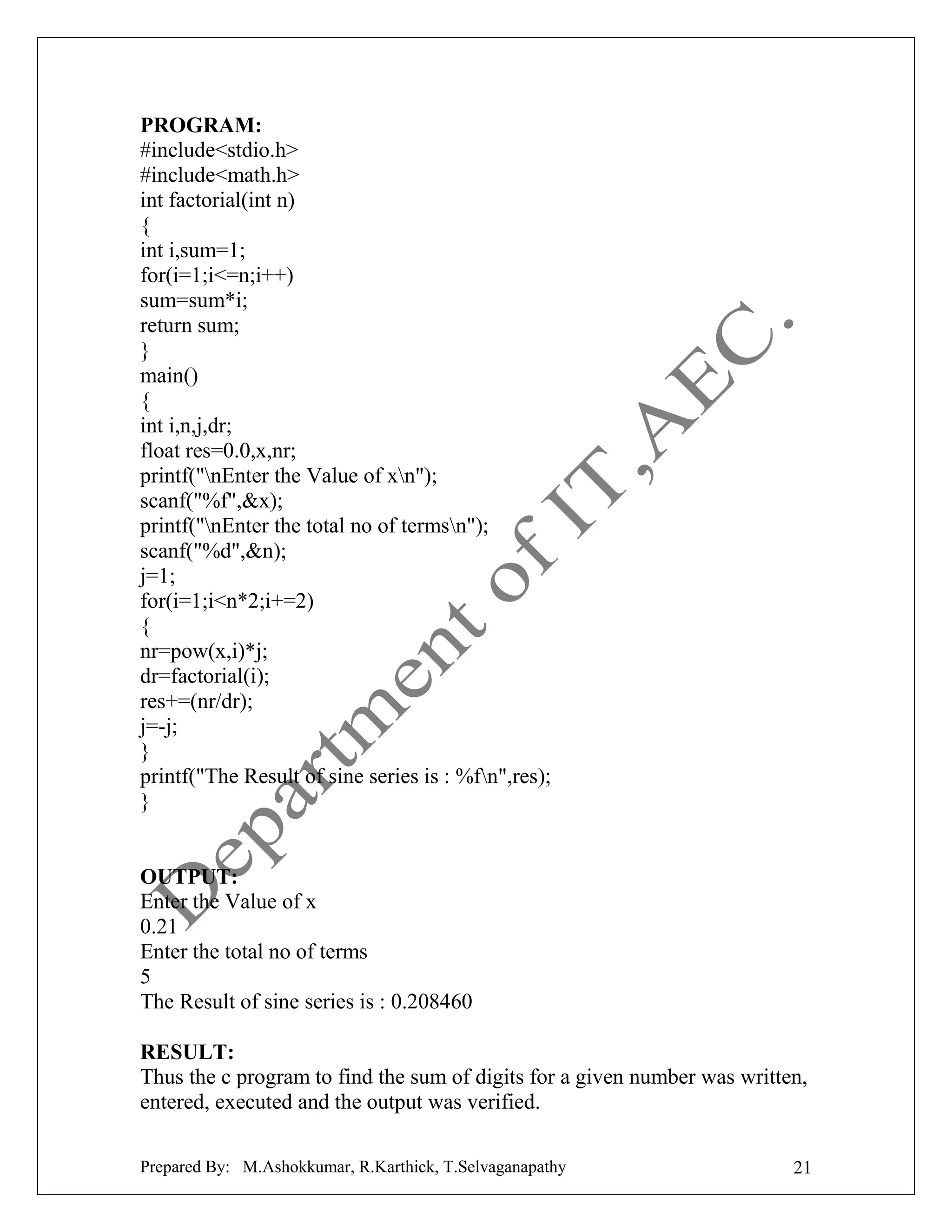 PROGRAM:
#include<stdio.h>
#include<math.h>
int factorial(int n)
{
int i,sum=1;
for(i=1;i<=n;i++)
sum=sum*i;
return sum;
}
main()
{
int i,n,j,dr;
float res=0.0,x,nr;
printf("nEnter the Value of xn");
scanf("%f",&x);
printf("nEnter the total no of termsn");
scanf("%d",&n);
j=1;
for(i=1;i<n*2;i+=2)
{
nr=pow(x,i)*j;
dr=factorial(i);
res+=(nr/dr);
j=-j;
}
printf("The Result of sine series is : %fn",res);
}

OUTPUT:
Enter the Value of x
0.21
Enter the total no of terms
5
The Result of sine series is : 0.208460
RESULT:
Thus the c program to find the sum of digits for a given number was written,
entered, executed and the output was verified.
Prepared By: M.Ashokkumar, R.Karthick, T.Selvaganapathy

21

 