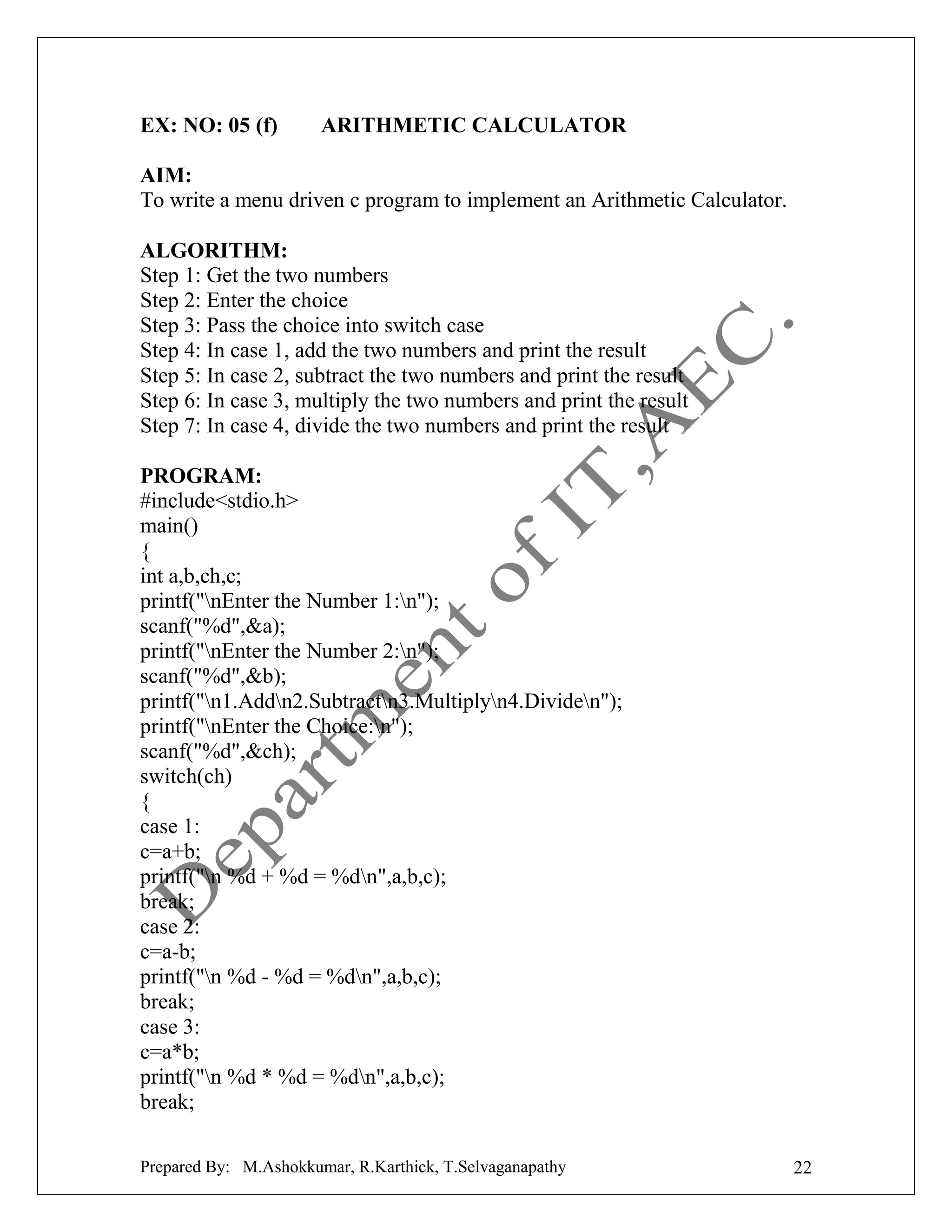 EX: NO: 05 (f)

ARITHMETIC CALCULATOR

AIM:
To write a menu driven c program to implement an Arithmetic Calculator.
ALGORITHM:
Step 1: Get the two numbers
Step 2: Enter the choice
Step 3: Pass the choice into switch case
Step 4: In case 1, add the two numbers and print the result
Step 5: In case 2, subtract the two numbers and print the result
Step 6: In case 3, multiply the two numbers and print the result
Step 7: In case 4, divide the two numbers and print the result
PROGRAM:
#include<stdio.h>
main()
{
int a,b,ch,c;
printf("nEnter the Number 1:n");
scanf("%d",&a);
printf("nEnter the Number 2:n");
scanf("%d",&b);
printf("n1.Addn2.Subtractn3.Multiplyn4.Dividen");
printf("nEnter the Choice:n");
scanf("%d",&ch);
switch(ch)
{
case 1:
c=a+b;
printf("n %d + %d = %dn",a,b,c);
break;
case 2:
c=a-b;
printf("n %d - %d = %dn",a,b,c);
break;
case 3:
c=a*b;
printf("n %d * %d = %dn",a,b,c);
break;
Prepared By: M.Ashokkumar, R.Karthick, T.Selvaganapathy

22

 