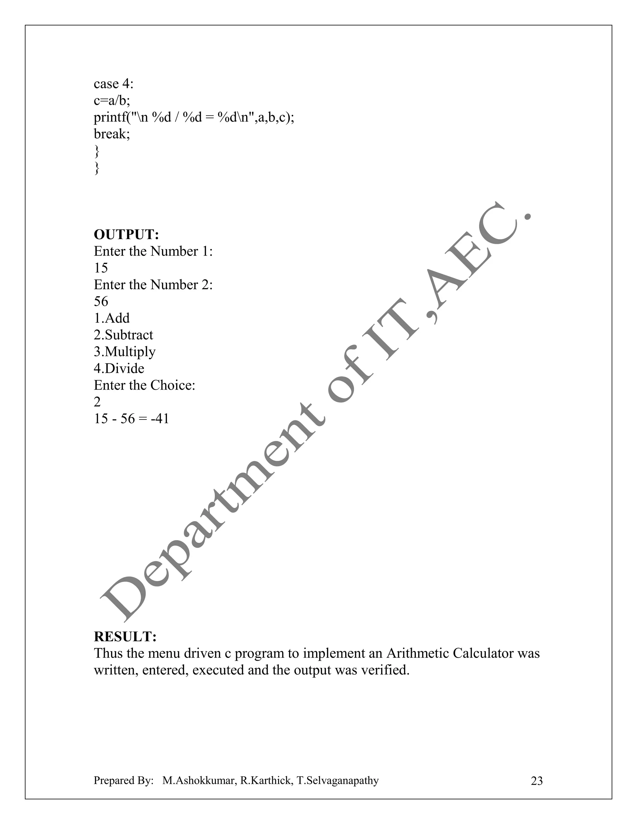 case 4:
c=a/b;
printf("n %d / %d = %dn",a,b,c);
break;
}
}

OUTPUT:
Enter the Number 1:
15
Enter the Number 2:
56
1.Add
2.Subtract
3.Multiply
4.Divide
Enter the Choice:
2
15 - 56 = -41

RESULT:
Thus the menu driven c program to implement an Arithmetic Calculator was
written, entered, executed and the output was verified.

Prepared By: M.Ashokkumar, R.Karthick, T.Selvaganapathy

23

 