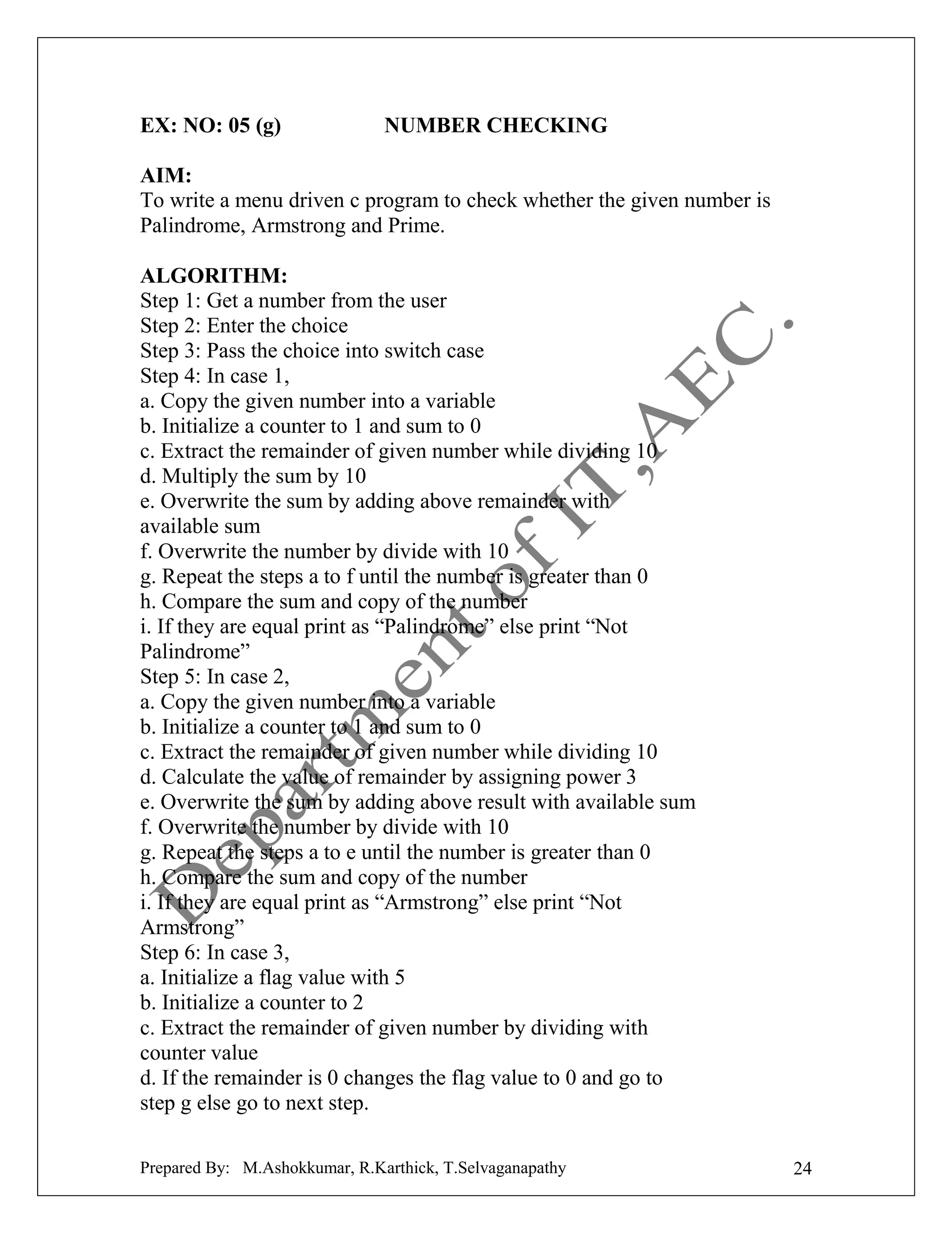 EX: NO: 05 (g)

NUMBER CHECKING

AIM:
To write a menu driven c program to check whether the given number is
Palindrome, Armstrong and Prime.
ALGORITHM:
Step 1: Get a number from the user
Step 2: Enter the choice
Step 3: Pass the choice into switch case
Step 4: In case 1,
a. Copy the given number into a variable
b. Initialize a counter to 1 and sum to 0
c. Extract the remainder of given number while dividing 10
d. Multiply the sum by 10
e. Overwrite the sum by adding above remainder with
available sum
f. Overwrite the number by divide with 10
g. Repeat the steps a to f until the number is greater than 0
h. Compare the sum and copy of the number
i. If they are equal print as “Palindrome” else print “Not
Palindrome”
Step 5: In case 2,
a. Copy the given number into a variable
b. Initialize a counter to 1 and sum to 0
c. Extract the remainder of given number while dividing 10
d. Calculate the value of remainder by assigning power 3
e. Overwrite the sum by adding above result with available sum
f. Overwrite the number by divide with 10
g. Repeat the steps a to e until the number is greater than 0
h. Compare the sum and copy of the number
i. If they are equal print as “Armstrong” else print “Not
Armstrong”
Step 6: In case 3,
a. Initialize a flag value with 5
b. Initialize a counter to 2
c. Extract the remainder of given number by dividing with
counter value
d. If the remainder is 0 changes the flag value to 0 and go to
step g else go to next step.
Prepared By: M.Ashokkumar, R.Karthick, T.Selvaganapathy

24

 