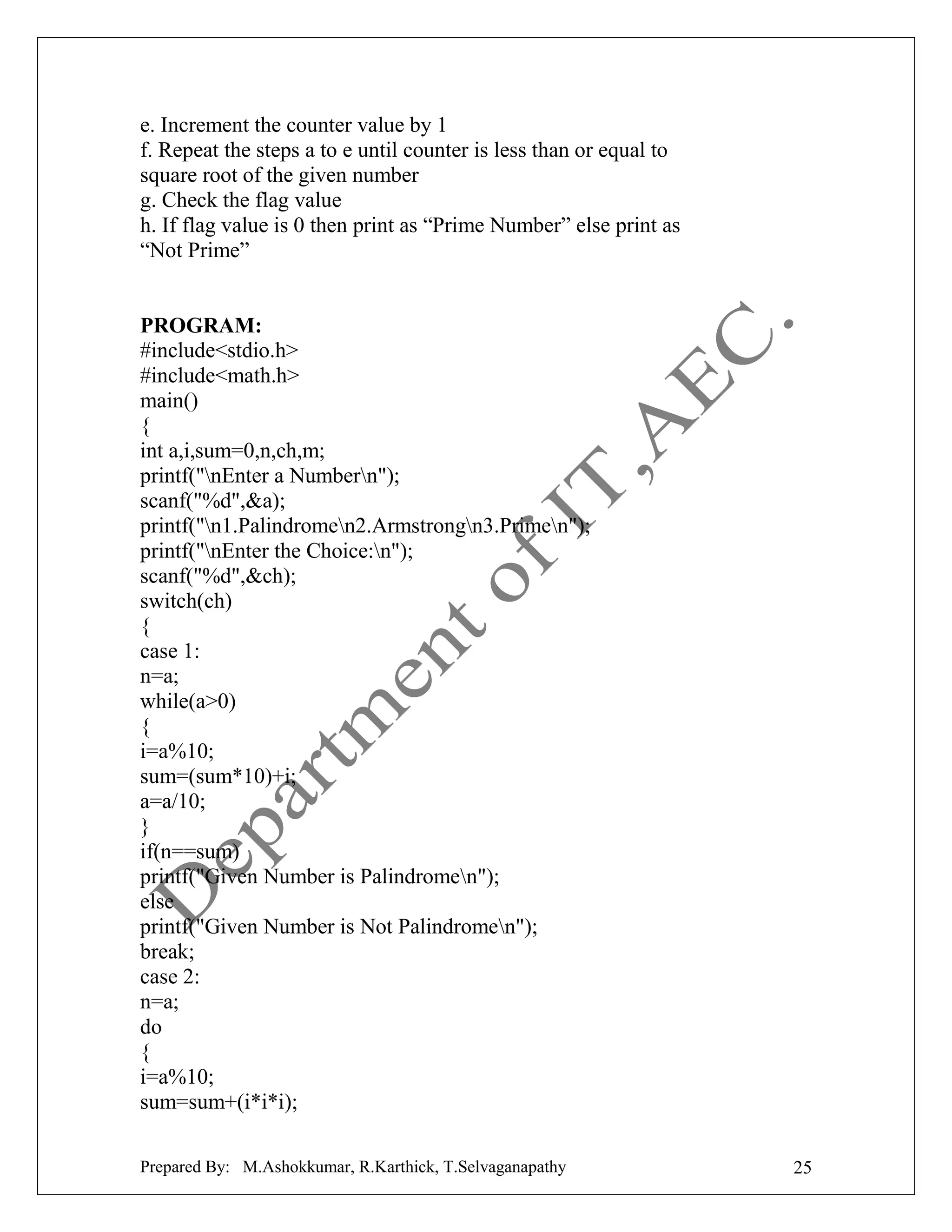 e. Increment the counter value by 1
f. Repeat the steps a to e until counter is less than or equal to
square root of the given number
g. Check the flag value
h. If flag value is 0 then print as “Prime Number” else print as
“Not Prime”

PROGRAM:
#include<stdio.h>
#include<math.h>
main()
{
int a,i,sum=0,n,ch,m;
printf("nEnter a Numbern");
scanf("%d",&a);
printf("n1.Palindromen2.Armstrongn3.Primen");
printf("nEnter the Choice:n");
scanf("%d",&ch);
switch(ch)
{
case 1:
n=a;
while(a>0)
{
i=a%10;
sum=(sum*10)+i;
a=a/10;
}
if(n==sum)
printf("Given Number is Palindromen");
else
printf("Given Number is Not Palindromen");
break;
case 2:
n=a;
do
{
i=a%10;
sum=sum+(i*i*i);
Prepared By: M.Ashokkumar, R.Karthick, T.Selvaganapathy

25

 