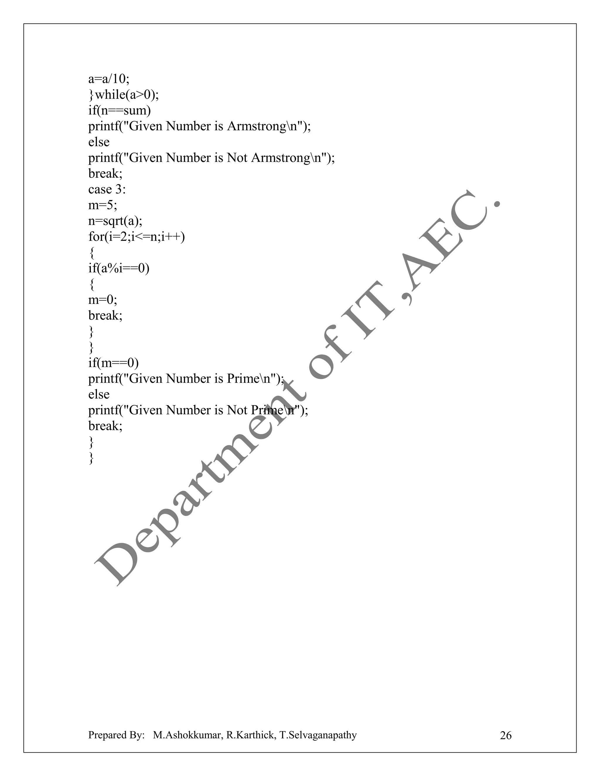 a=a/10;
}while(a>0);
if(n==sum)
printf("Given Number is Armstrongn");
else
printf("Given Number is Not Armstrongn");
break;
case 3:
m=5;
n=sqrt(a);
for(i=2;i<=n;i++)
{
if(a%i==0)
{
m=0;
break;
}
}
if(m==0)
printf("Given Number is Primen");
else
printf("Given Number is Not Primen");
break;
}
}

Prepared By: M.Ashokkumar, R.Karthick, T.Selvaganapathy

26

 