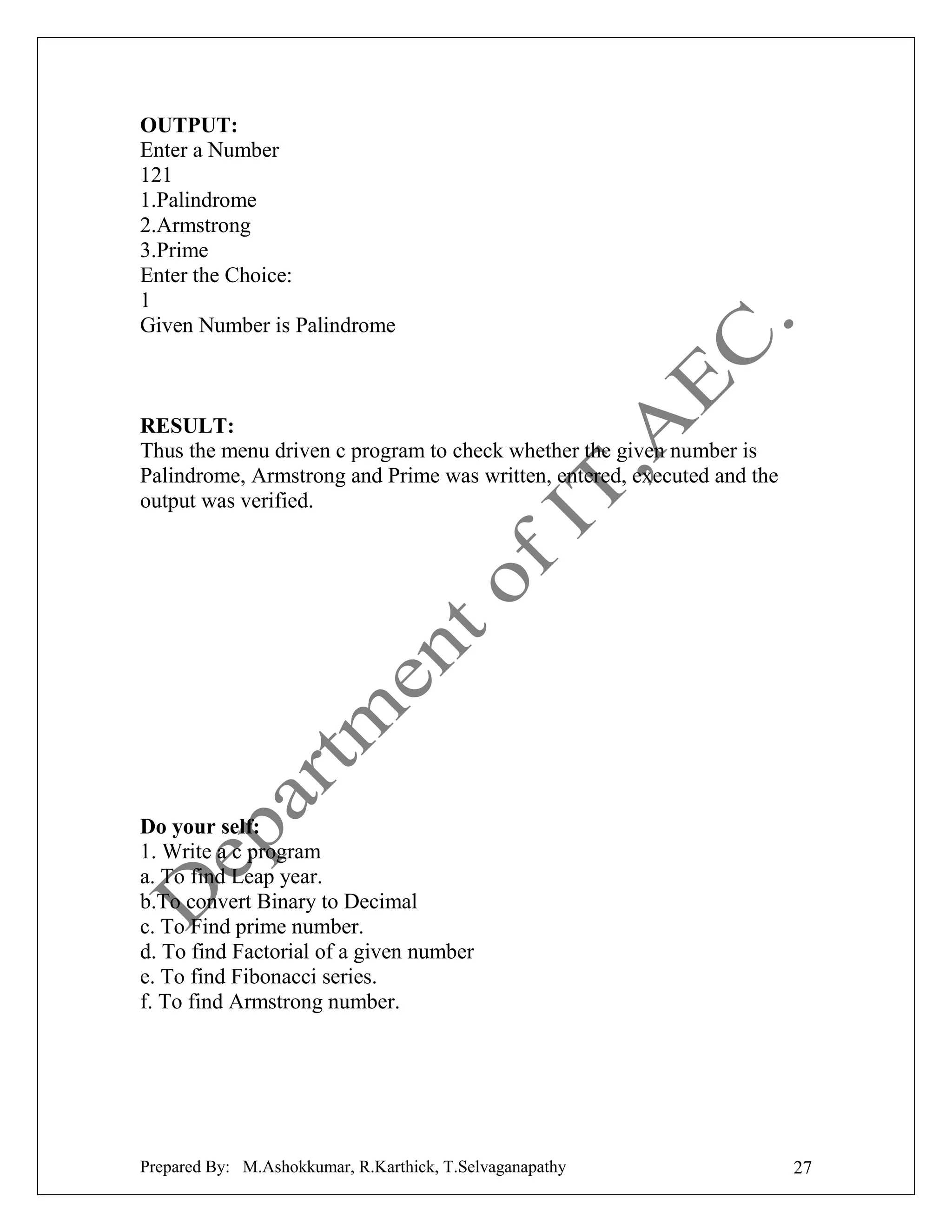 OUTPUT:
Enter a Number
121
1.Palindrome
2.Armstrong
3.Prime
Enter the Choice:
1
Given Number is Palindrome

RESULT:
Thus the menu driven c program to check whether the given number is
Palindrome, Armstrong and Prime was written, entered, executed and the
output was verified.

Do your self:
1. Write a c program
a. To find Leap year.
b.To convert Binary to Decimal
c. To Find prime number.
d. To find Factorial of a given number
e. To find Fibonacci series.
f. To find Armstrong number.

Prepared By: M.Ashokkumar, R.Karthick, T.Selvaganapathy

27

 