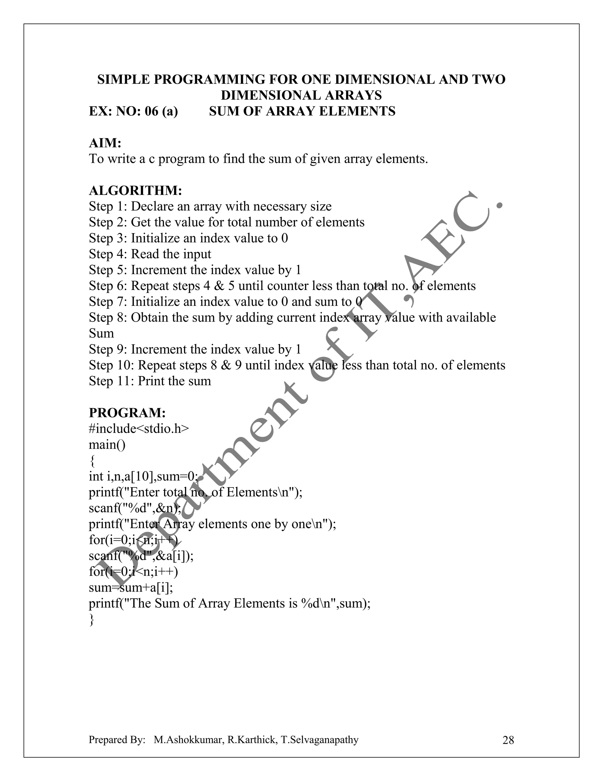 SIMPLE PROGRAMMING FOR ONE DIMENSIONAL AND TWO
DIMENSIONAL ARRAYS
EX: NO: 06 (a)
SUM OF ARRAY ELEMENTS
AIM:
To write a c program to find the sum of given array elements.
ALGORITHM:
Step 1: Declare an array with necessary size
Step 2: Get the value for total number of elements
Step 3: Initialize an index value to 0
Step 4: Read the input
Step 5: Increment the index value by 1
Step 6: Repeat steps 4 & 5 until counter less than total no. of elements
Step 7: Initialize an index value to 0 and sum to 0
Step 8: Obtain the sum by adding current index array value with available
Sum
Step 9: Increment the index value by 1
Step 10: Repeat steps 8 & 9 until index value less than total no. of elements
Step 11: Print the sum
PROGRAM:
#include<stdio.h>
main()
{
int i,n,a[10],sum=0;
printf("Enter total no. of Elementsn");
scanf("%d",&n);
printf("Enter Array elements one by onen");
for(i=0;i<n;i++)
scanf("%d",&a[i]);
for(i=0;i<n;i++)
sum=sum+a[i];
printf("The Sum of Array Elements is %dn",sum);
}

Prepared By: M.Ashokkumar, R.Karthick, T.Selvaganapathy

28

 