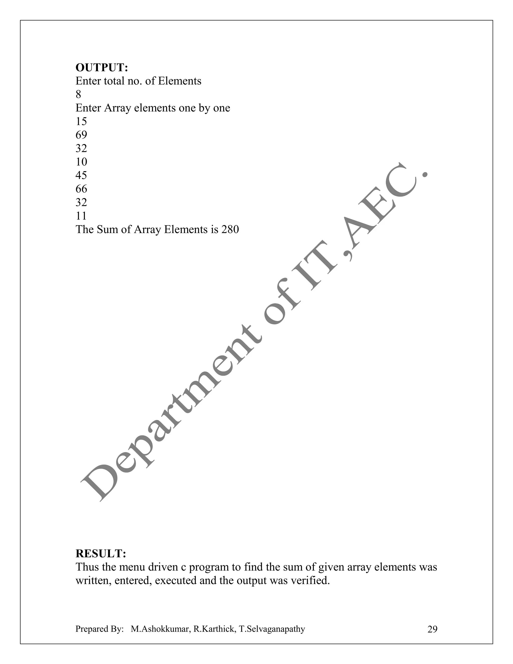 OUTPUT:
Enter total no. of Elements
8
Enter Array elements one by one
15
69
32
10
45
66
32
11
The Sum of Array Elements is 280

RESULT:
Thus the menu driven c program to find the sum of given array elements was
written, entered, executed and the output was verified.

Prepared By: M.Ashokkumar, R.Karthick, T.Selvaganapathy

29

 
