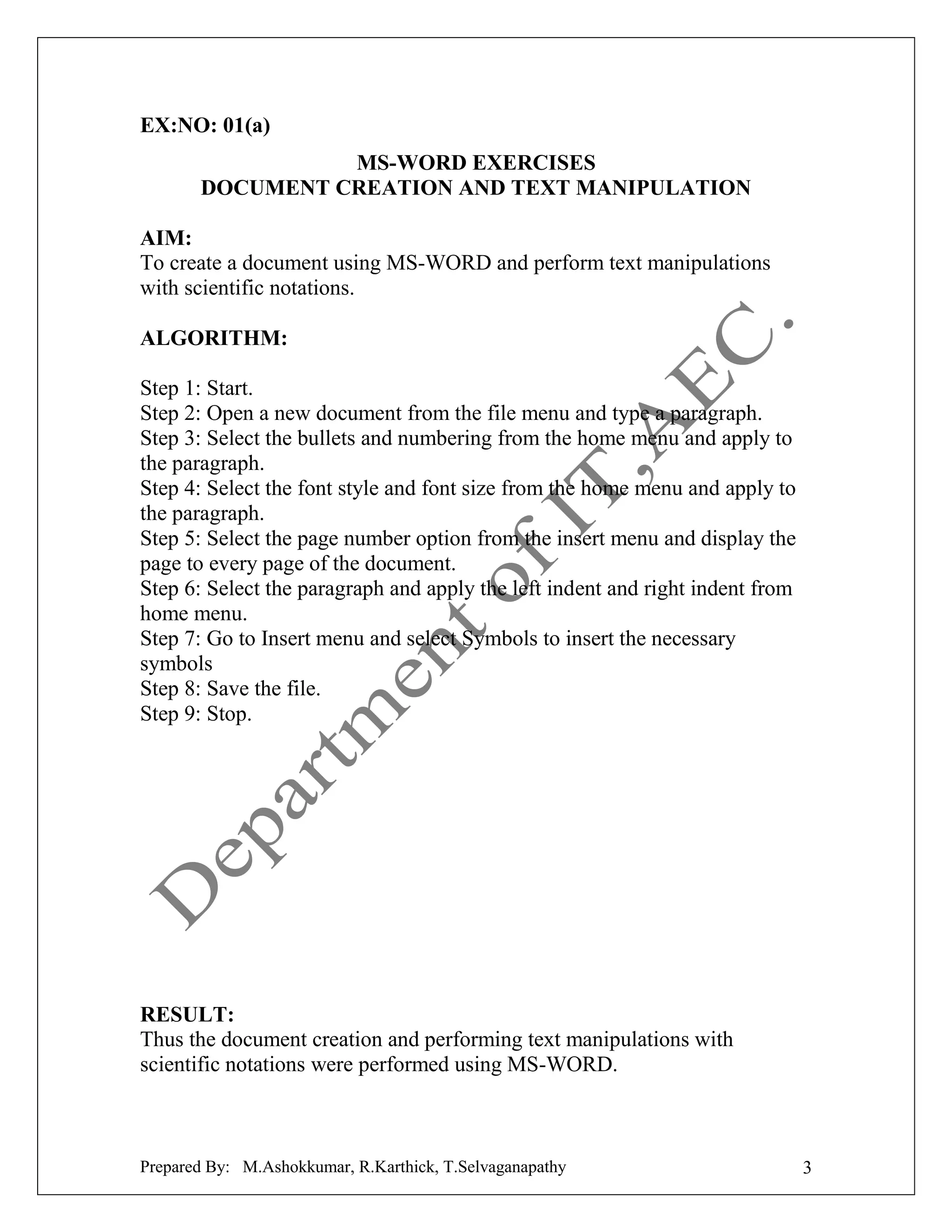 EX:NO: 01(a)
MS-WORD EXERCISES
DOCUMENT CREATION AND TEXT MANIPULATION
AIM:
To create a document using MS-WORD and perform text manipulations
with scientific notations.
ALGORITHM:
Step 1: Start.
Step 2: Open a new document from the file menu and type a paragraph.
Step 3: Select the bullets and numbering from the home menu and apply to
the paragraph.
Step 4: Select the font style and font size from the home menu and apply to
the paragraph.
Step 5: Select the page number option from the insert menu and display the
page to every page of the document.
Step 6: Select the paragraph and apply the left indent and right indent from
home menu.
Step 7: Go to Insert menu and select Symbols to insert the necessary
symbols
Step 8: Save the file.
Step 9: Stop.

RESULT:
Thus the document creation and performing text manipulations with
scientific notations were performed using MS-WORD.

Prepared By: M.Ashokkumar, R.Karthick, T.Selvaganapathy

3

 