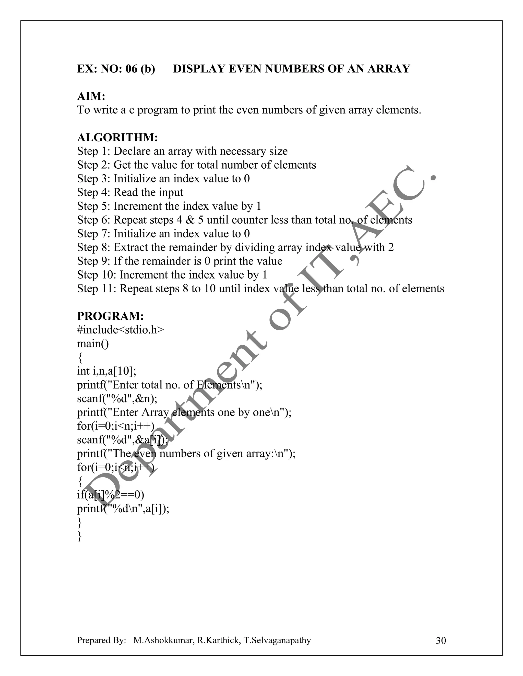 EX: NO: 06 (b)

DISPLAY EVEN NUMBERS OF AN ARRAY

AIM:
To write a c program to print the even numbers of given array elements.
ALGORITHM:
Step 1: Declare an array with necessary size
Step 2: Get the value for total number of elements
Step 3: Initialize an index value to 0
Step 4: Read the input
Step 5: Increment the index value by 1
Step 6: Repeat steps 4 & 5 until counter less than total no. of elements
Step 7: Initialize an index value to 0
Step 8: Extract the remainder by dividing array index value with 2
Step 9: If the remainder is 0 print the value
Step 10: Increment the index value by 1
Step 11: Repeat steps 8 to 10 until index value less than total no. of elements
PROGRAM:
#include<stdio.h>
main()
{
int i,n,a[10];
printf("Enter total no. of Elementsn");
scanf("%d",&n);
printf("Enter Array elements one by onen");
for(i=0;i<n;i++)
scanf("%d",&a[i]);
printf("The even numbers of given array:n");
for(i=0;i<n;i++)
{
if(a[i]%2==0)
printf("%dn",a[i]);
}
}

Prepared By: M.Ashokkumar, R.Karthick, T.Selvaganapathy

30

 