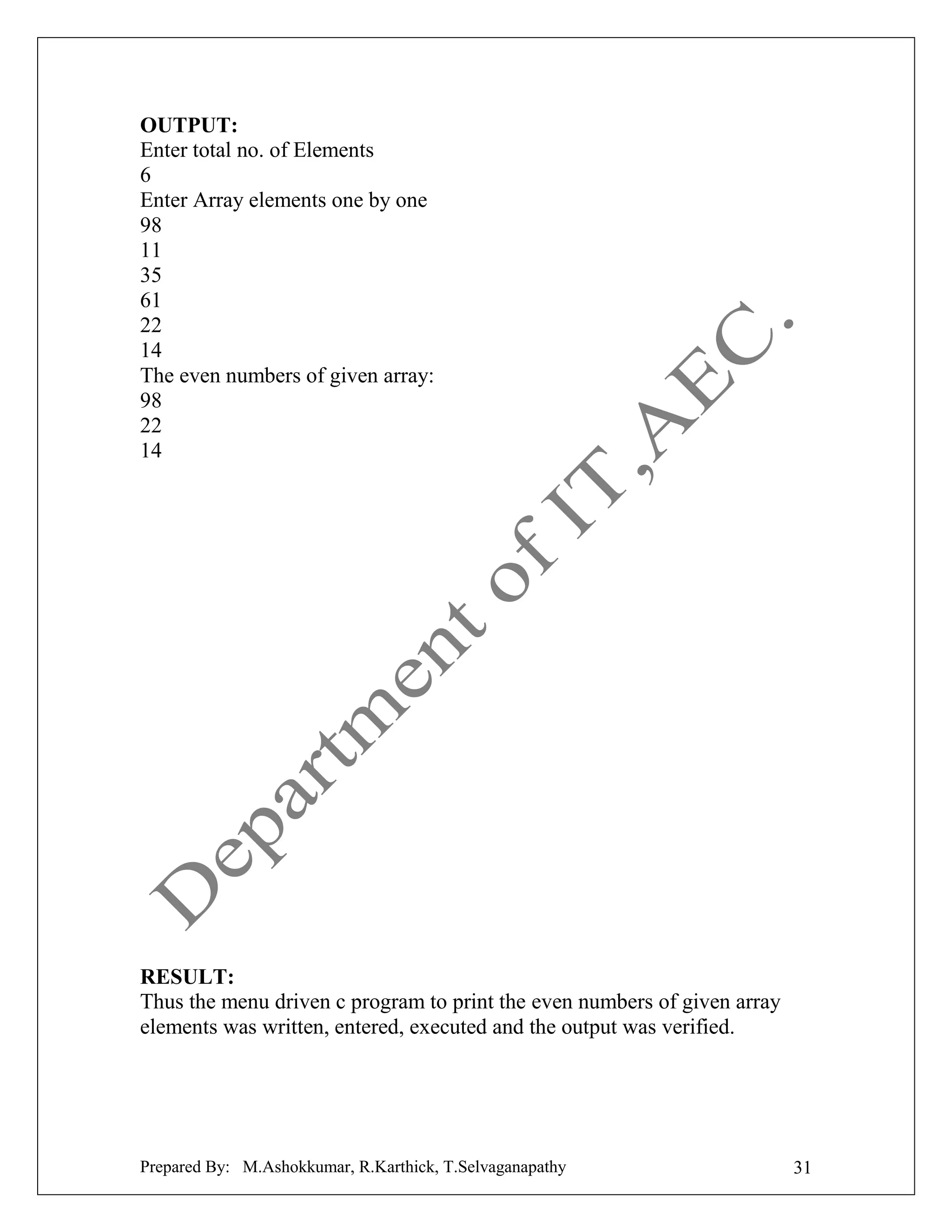 OUTPUT:
Enter total no. of Elements
6
Enter Array elements one by one
98
11
35
61
22
14
The even numbers of given array:
98
22
14

RESULT:
Thus the menu driven c program to print the even numbers of given array
elements was written, entered, executed and the output was verified.

Prepared By: M.Ashokkumar, R.Karthick, T.Selvaganapathy

31

 