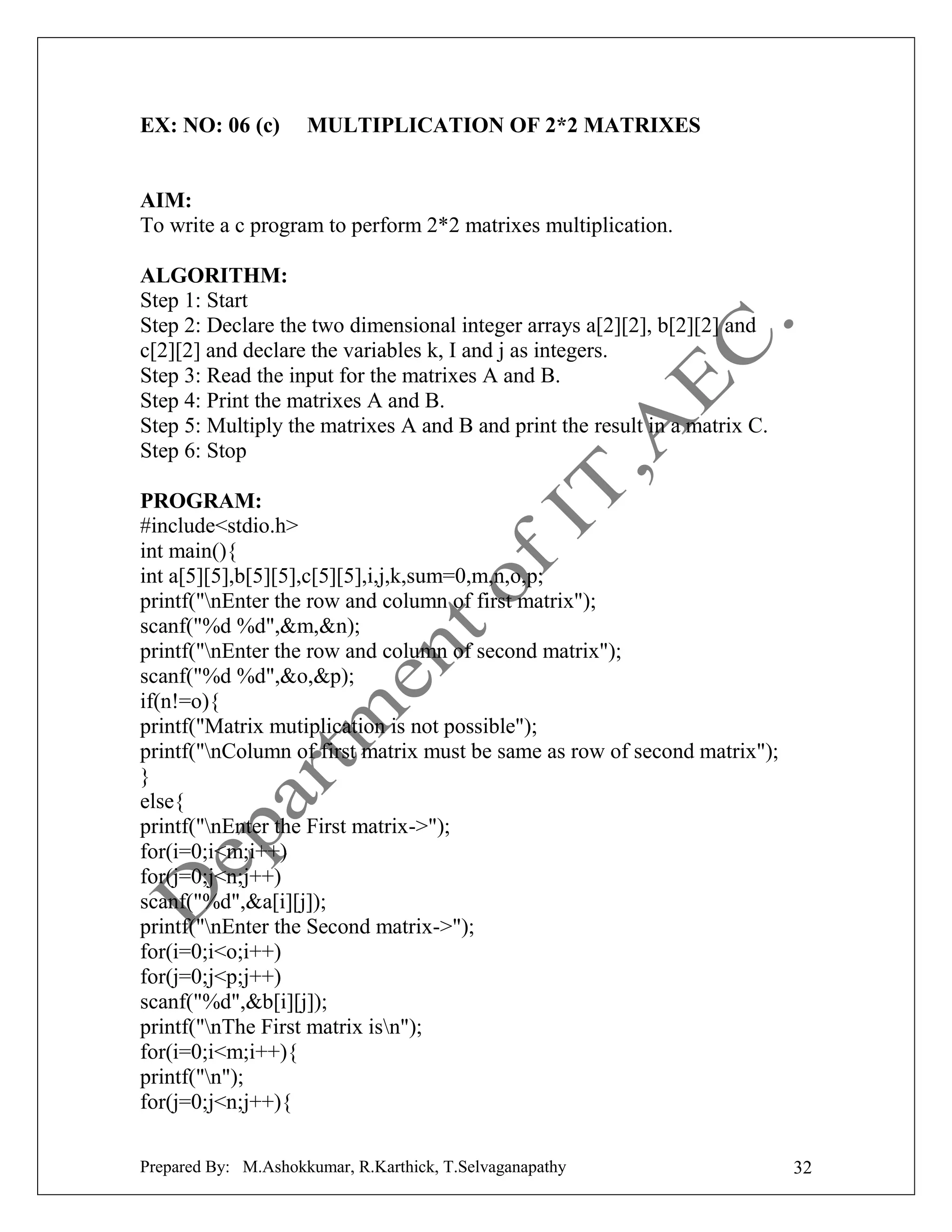 EX: NO: 06 (c)

MULTIPLICATION OF 2*2 MATRIXES

AIM:
To write a c program to perform 2*2 matrixes multiplication.
ALGORITHM:
Step 1: Start
Step 2: Declare the two dimensional integer arrays a[2][2], b[2][2] and
c[2][2] and declare the variables k, I and j as integers.
Step 3: Read the input for the matrixes A and B.
Step 4: Print the matrixes A and B.
Step 5: Multiply the matrixes A and B and print the result in a matrix C.
Step 6: Stop
PROGRAM:
#include<stdio.h>
int main(){
int a[5][5],b[5][5],c[5][5],i,j,k,sum=0,m,n,o,p;
printf("nEnter the row and column of first matrix");
scanf("%d %d",&m,&n);
printf("nEnter the row and column of second matrix");
scanf("%d %d",&o,&p);
if(n!=o){
printf("Matrix mutiplication is not possible");
printf("nColumn of first matrix must be same as row of second matrix");
}
else{
printf("nEnter the First matrix->");
for(i=0;i<m;i++)
for(j=0;j<n;j++)
scanf("%d",&a[i][j]);
printf("nEnter the Second matrix->");
for(i=0;i<o;i++)
for(j=0;j<p;j++)
scanf("%d",&b[i][j]);
printf("nThe First matrix isn");
for(i=0;i<m;i++){
printf("n");
for(j=0;j<n;j++){
Prepared By: M.Ashokkumar, R.Karthick, T.Selvaganapathy

32

 