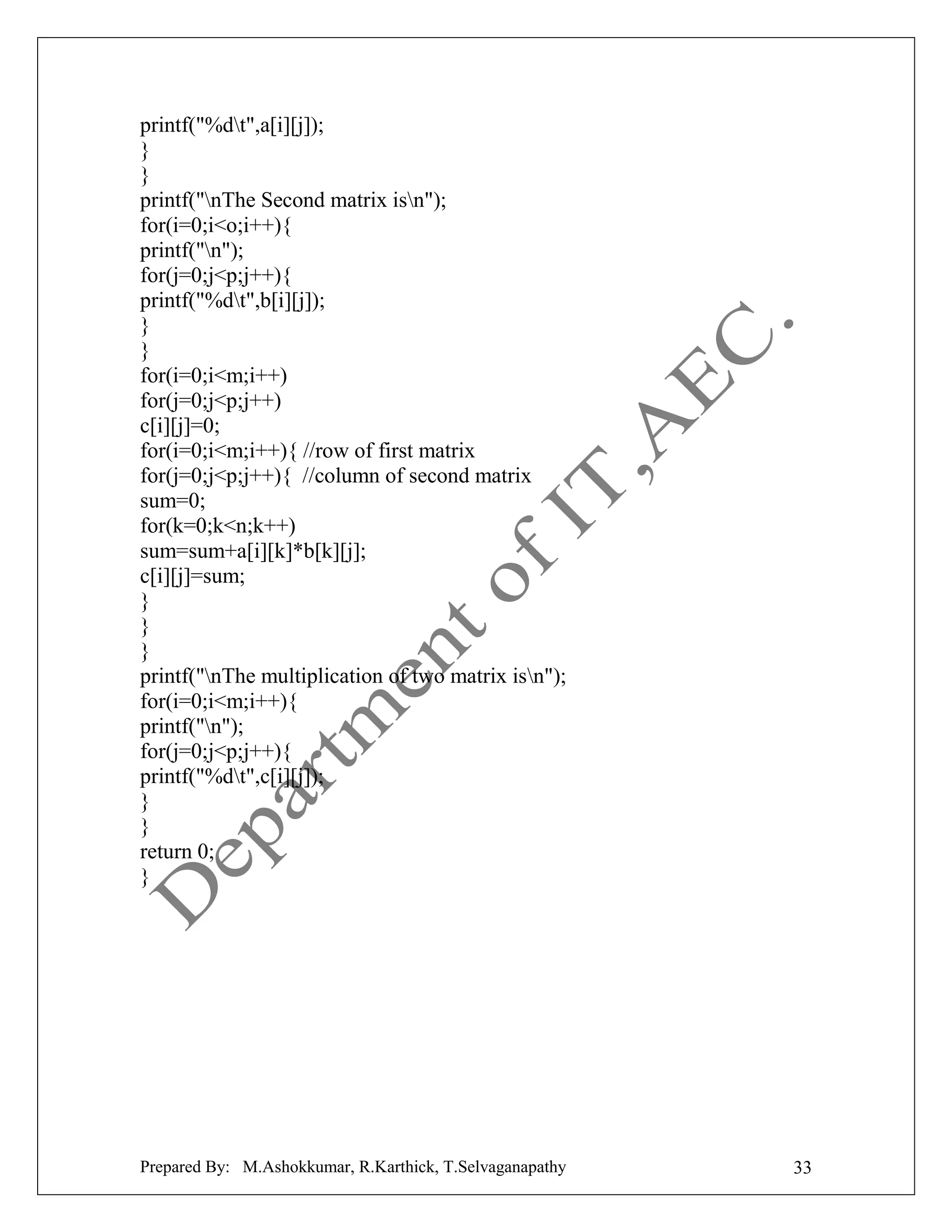 printf("%dt",a[i][j]);
}
}
printf("nThe Second matrix isn");
for(i=0;i<o;i++){
printf("n");
for(j=0;j<p;j++){
printf("%dt",b[i][j]);
}
}
for(i=0;i<m;i++)
for(j=0;j<p;j++)
c[i][j]=0;
for(i=0;i<m;i++){ //row of first matrix
for(j=0;j<p;j++){ //column of second matrix
sum=0;
for(k=0;k<n;k++)
sum=sum+a[i][k]*b[k][j];
c[i][j]=sum;
}
}
}
printf("nThe multiplication of two matrix isn");
for(i=0;i<m;i++){
printf("n");
for(j=0;j<p;j++){
printf("%dt",c[i][j]);
}
}
return 0;
}

Prepared By: M.Ashokkumar, R.Karthick, T.Selvaganapathy

33

 