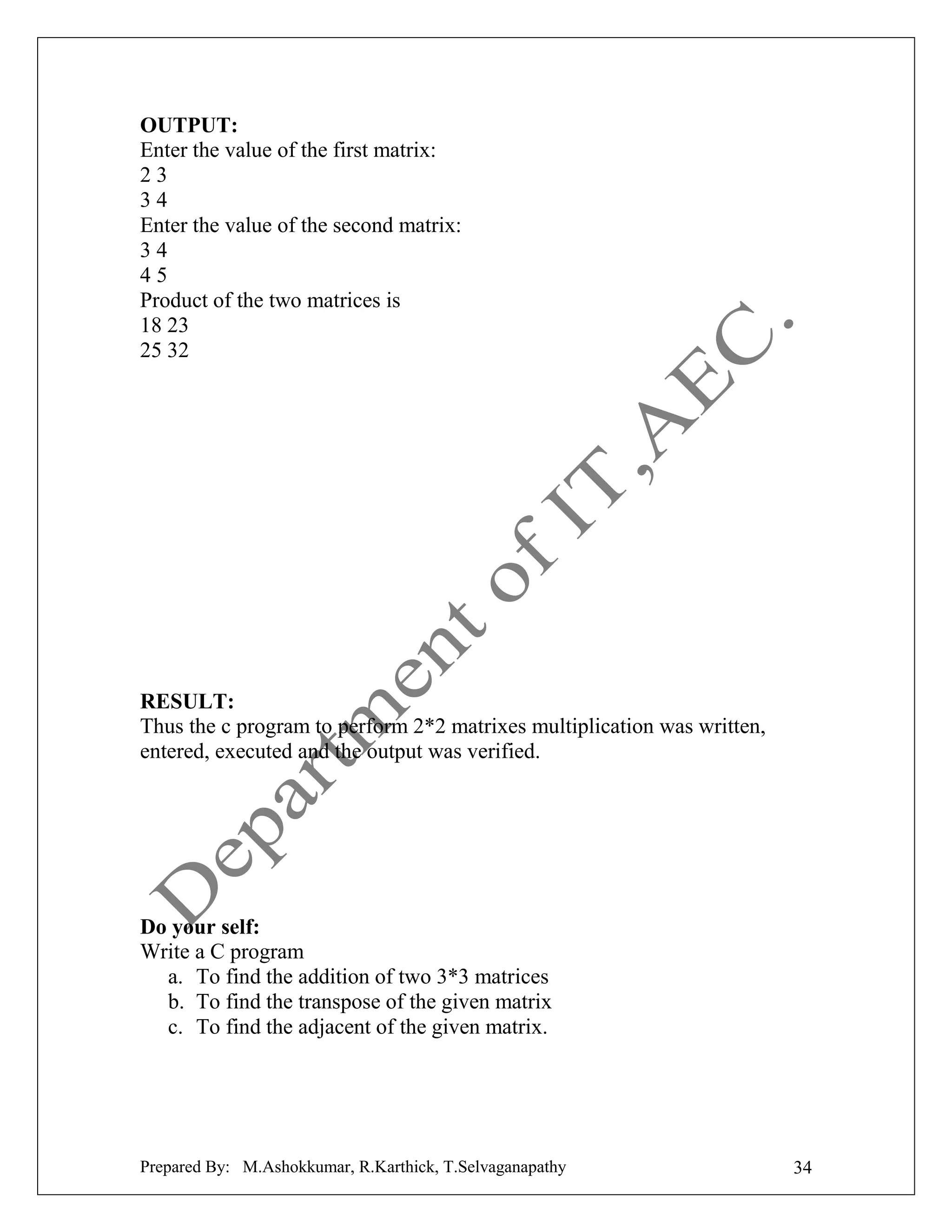 OUTPUT:
Enter the value of the first matrix:
23
34
Enter the value of the second matrix:
34
45
Product of the two matrices is
18 23
25 32

RESULT:
Thus the c program to perform 2*2 matrixes multiplication was written,
entered, executed and the output was verified.

Do your self:
Write a C program
a. To find the addition of two 3*3 matrices
b. To find the transpose of the given matrix
c. To find the adjacent of the given matrix.

Prepared By: M.Ashokkumar, R.Karthick, T.Selvaganapathy

34

 