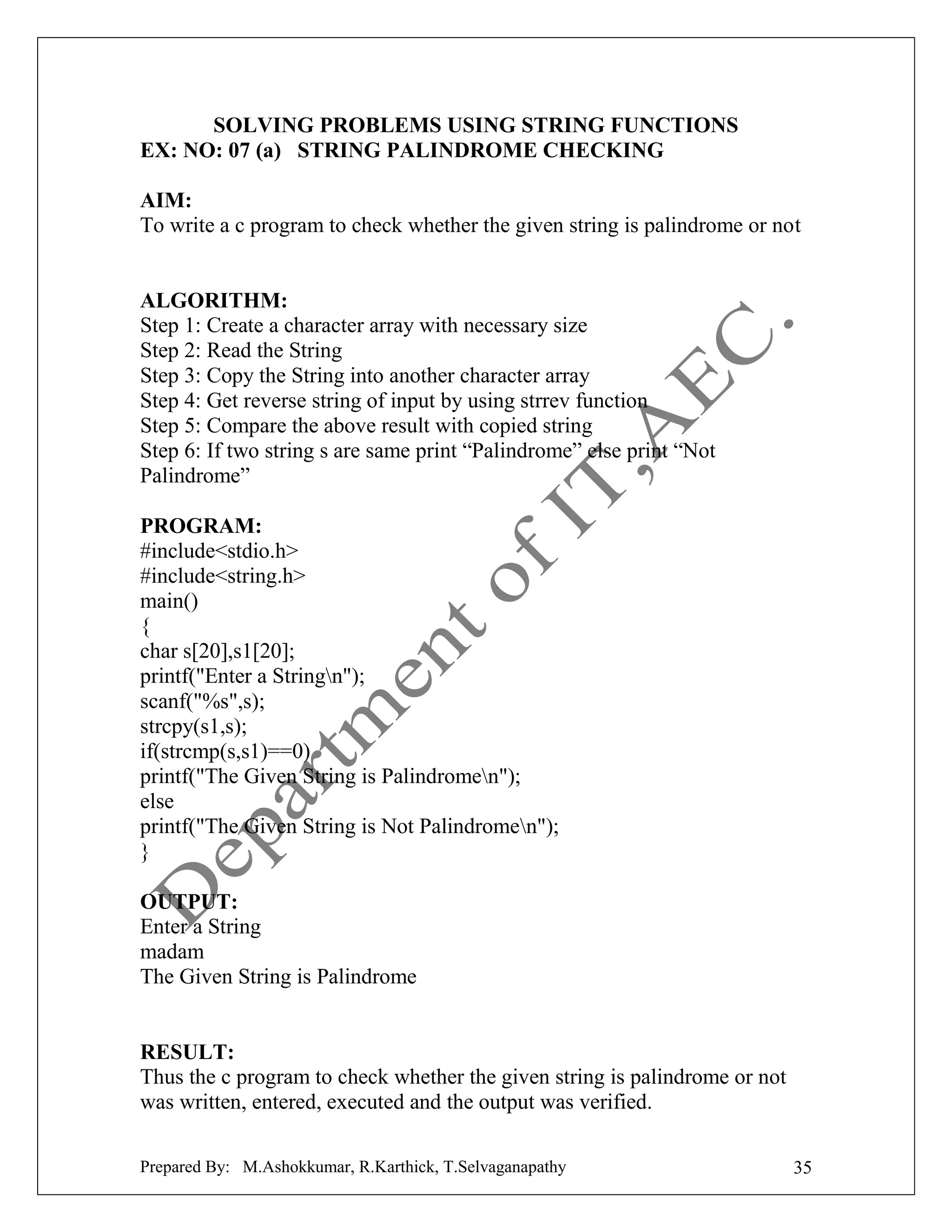 SOLVING PROBLEMS USING STRING FUNCTIONS
EX: NO: 07 (a) STRING PALINDROME CHECKING
AIM:
To write a c program to check whether the given string is palindrome or not

ALGORITHM:
Step 1: Create a character array with necessary size
Step 2: Read the String
Step 3: Copy the String into another character array
Step 4: Get reverse string of input by using strrev function
Step 5: Compare the above result with copied string
Step 6: If two string s are same print “Palindrome” else print “Not
Palindrome”
PROGRAM:
#include<stdio.h>
#include<string.h>
main()
{
char s[20],s1[20];
printf("Enter a Stringn");
scanf("%s",s);
strcpy(s1,s);
if(strcmp(s,s1)==0)
printf("The Given String is Palindromen");
else
printf("The Given String is Not Palindromen");
}
OUTPUT:
Enter a String
madam
The Given String is Palindrome

RESULT:
Thus the c program to check whether the given string is palindrome or not
was written, entered, executed and the output was verified.
Prepared By: M.Ashokkumar, R.Karthick, T.Selvaganapathy

35

 