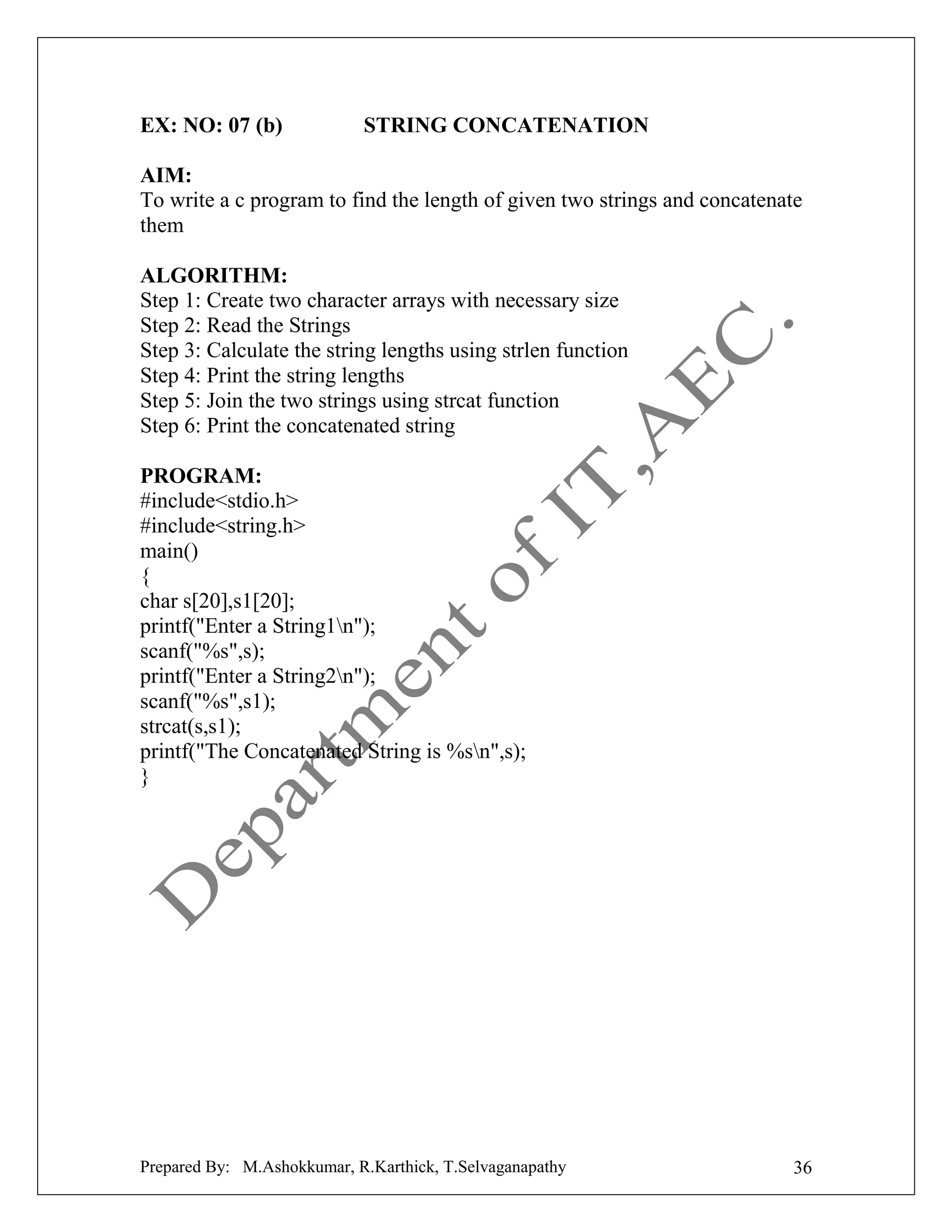 EX: NO: 07 (b)

STRING CONCATENATION

AIM:
To write a c program to find the length of given two strings and concatenate
them
ALGORITHM:
Step 1: Create two character arrays with necessary size
Step 2: Read the Strings
Step 3: Calculate the string lengths using strlen function
Step 4: Print the string lengths
Step 5: Join the two strings using strcat function
Step 6: Print the concatenated string
PROGRAM:
#include<stdio.h>
#include<string.h>
main()
{
char s[20],s1[20];
printf("Enter a String1n");
scanf("%s",s);
printf("Enter a String2n");
scanf("%s",s1);
strcat(s,s1);
printf("The Concatenated String is %sn",s);
}

Prepared By: M.Ashokkumar, R.Karthick, T.Selvaganapathy

36

 
