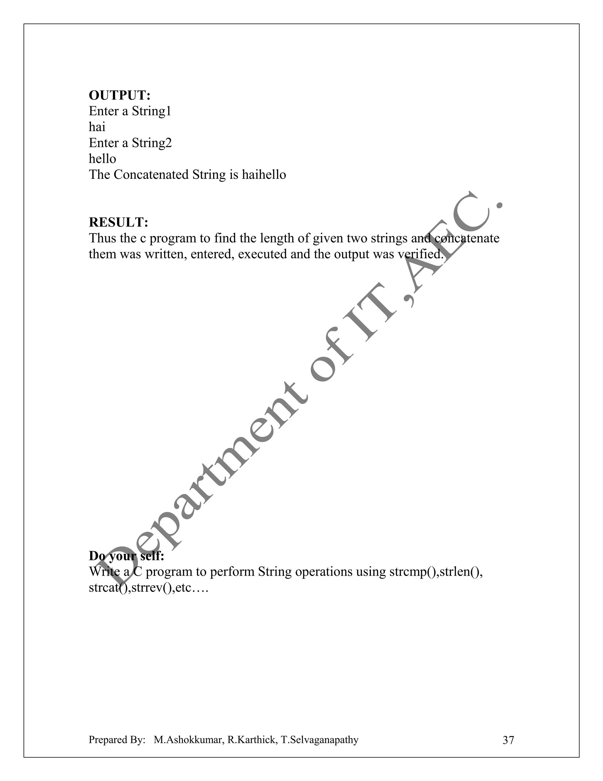 OUTPUT:
Enter a String1
hai
Enter a String2
hello
The Concatenated String is haihello

RESULT:
Thus the c program to find the length of given two strings and concatenate
them was written, entered, executed and the output was verified.

Do your self:
Write a C program to perform String operations using strcmp(),strlen(),
strcat(),strrev(),etc….

Prepared By: M.Ashokkumar, R.Karthick, T.Selvaganapathy

37

 