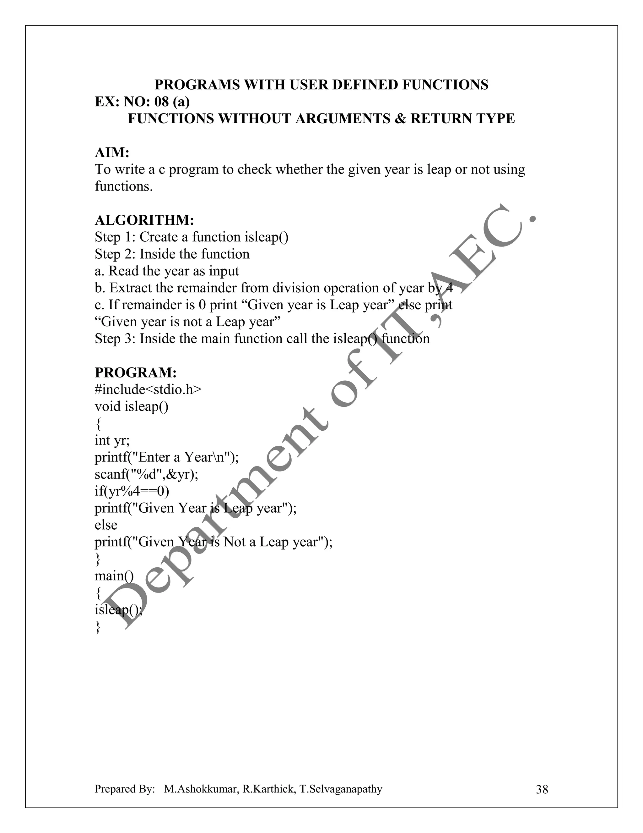 PROGRAMS WITH USER DEFINED FUNCTIONS
EX: NO: 08 (a)
FUNCTIONS WITHOUT ARGUMENTS & RETURN TYPE
AIM:
To write a c program to check whether the given year is leap or not using
functions.
ALGORITHM:
Step 1: Create a function isleap()
Step 2: Inside the function
a. Read the year as input
b. Extract the remainder from division operation of year by 4
c. If remainder is 0 print “Given year is Leap year” else print
“Given year is not a Leap year”
Step 3: Inside the main function call the isleap() function
PROGRAM:
#include<stdio.h>
void isleap()
{
int yr;
printf("Enter a Yearn");
scanf("%d",&yr);
if(yr%4==0)
printf("Given Year is Leap year");
else
printf("Given Year is Not a Leap year");
}
main()
{
isleap();
}

Prepared By: M.Ashokkumar, R.Karthick, T.Selvaganapathy

38

 