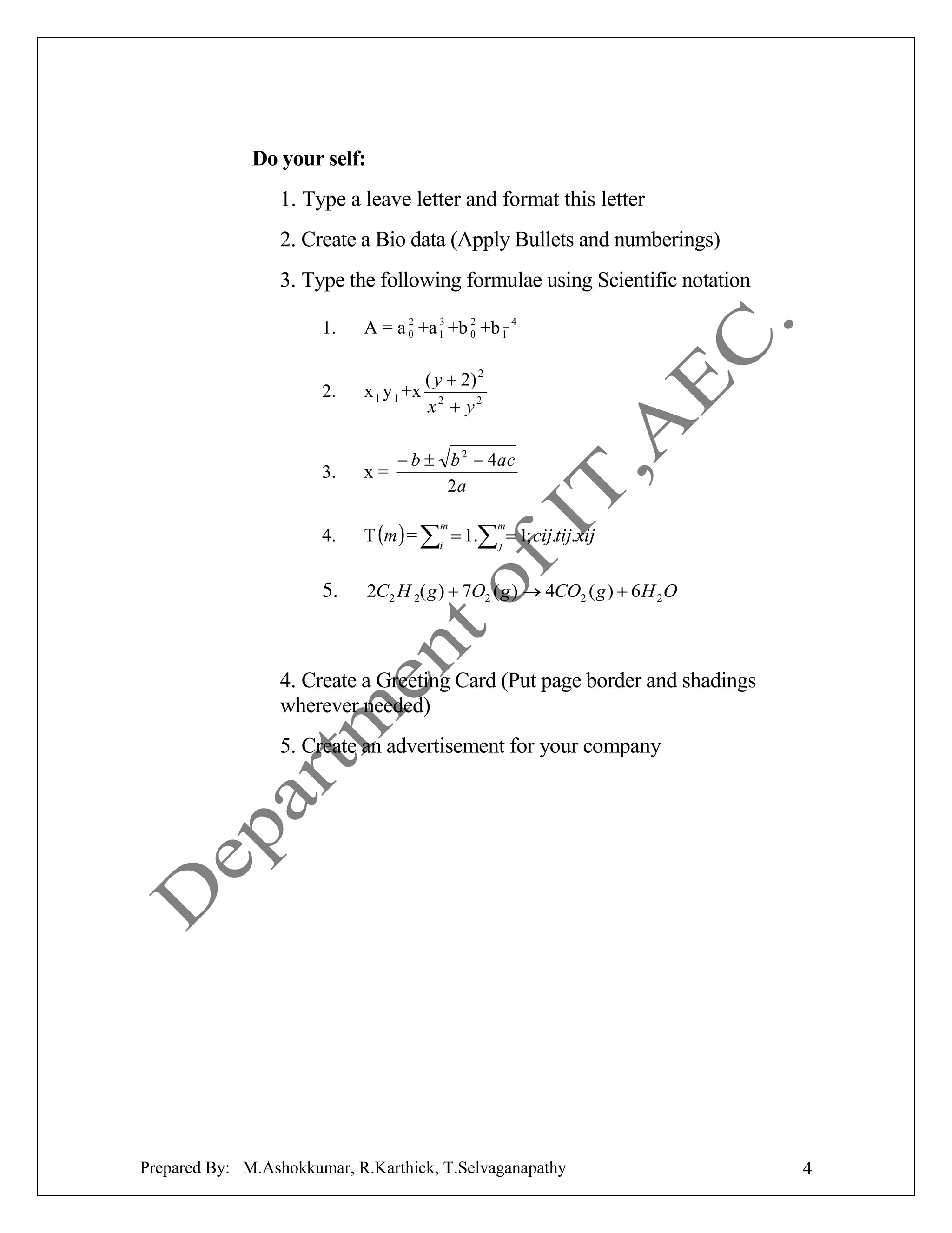 Do your self:
1. Type a leave letter and format this letter
2. Create a Bio data (Apply Bullets and numberings)
3. Type the following formulae using Scientific notation
1.

2
2
3
A = a 0 +a 1 +b 0 +b 1_ 4

2.

x 1 y 1 +x

3.

x=

4.

T m  = i  1. j  1; cij.tij.xij

5.

2C 2 H 2( g )  7O2 ( g )  4CO2 ( g )  6 H 2 O

( y  2) 2
x2  y2

 b  b 2  4ac
2a
m

m

4. Create a Greeting Card (Put page border and shadings
wherever needed)
5. Create an advertisement for your company

Prepared By: M.Ashokkumar, R.Karthick, T.Selvaganapathy

4

 