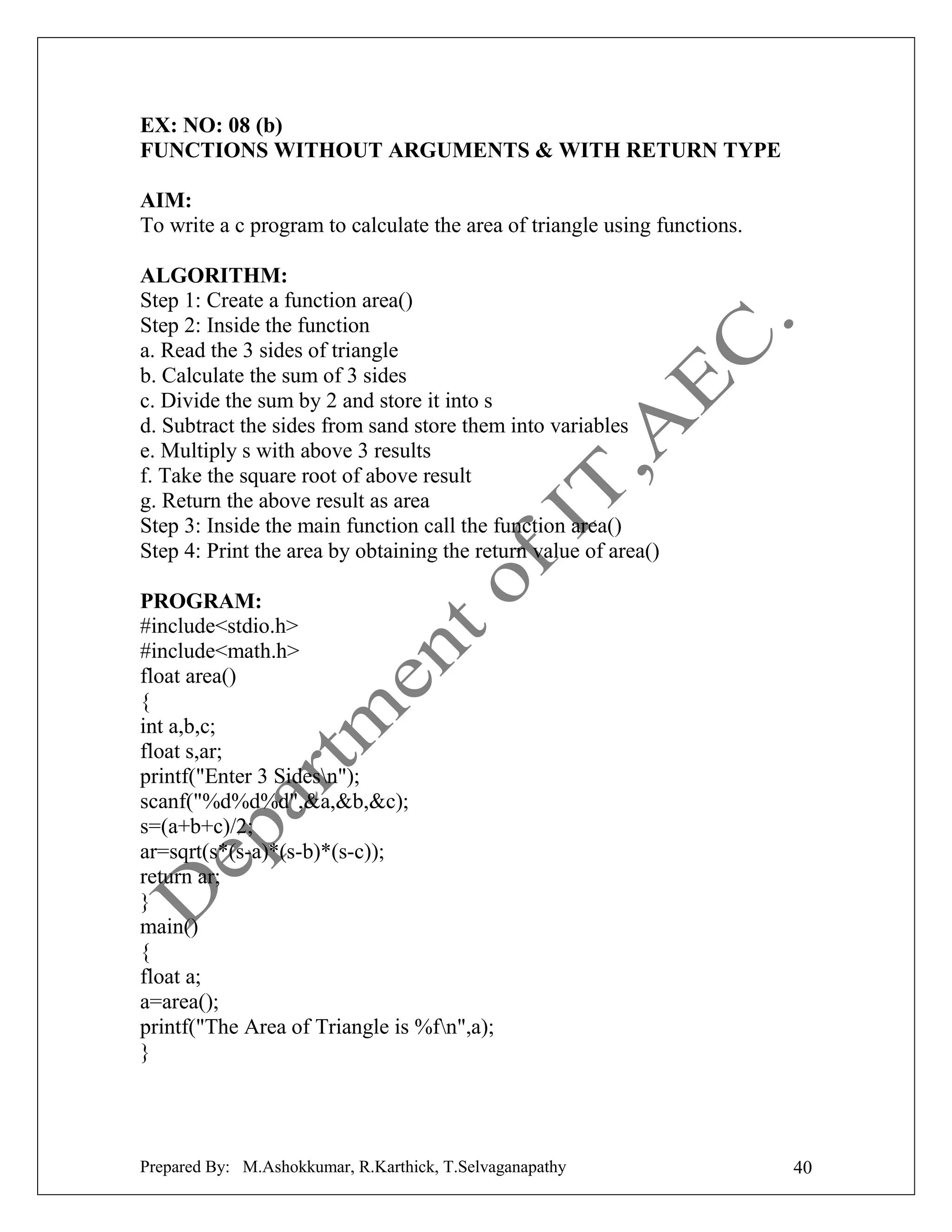 EX: NO: 08 (b)
FUNCTIONS WITHOUT ARGUMENTS & WITH RETURN TYPE
AIM:
To write a c program to calculate the area of triangle using functions.
ALGORITHM:
Step 1: Create a function area()
Step 2: Inside the function
a. Read the 3 sides of triangle
b. Calculate the sum of 3 sides
c. Divide the sum by 2 and store it into s
d. Subtract the sides from sand store them into variables
e. Multiply s with above 3 results
f. Take the square root of above result
g. Return the above result as area
Step 3: Inside the main function call the function area()
Step 4: Print the area by obtaining the return value of area()
PROGRAM:
#include<stdio.h>
#include<math.h>
float area()
{
int a,b,c;
float s,ar;
printf("Enter 3 Sidesn");
scanf("%d%d%d",&a,&b,&c);
s=(a+b+c)/2;
ar=sqrt(s*(s-a)*(s-b)*(s-c));
return ar;
}
main()
{
float a;
a=area();
printf("The Area of Triangle is %fn",a);
}

Prepared By: M.Ashokkumar, R.Karthick, T.Selvaganapathy

40

 