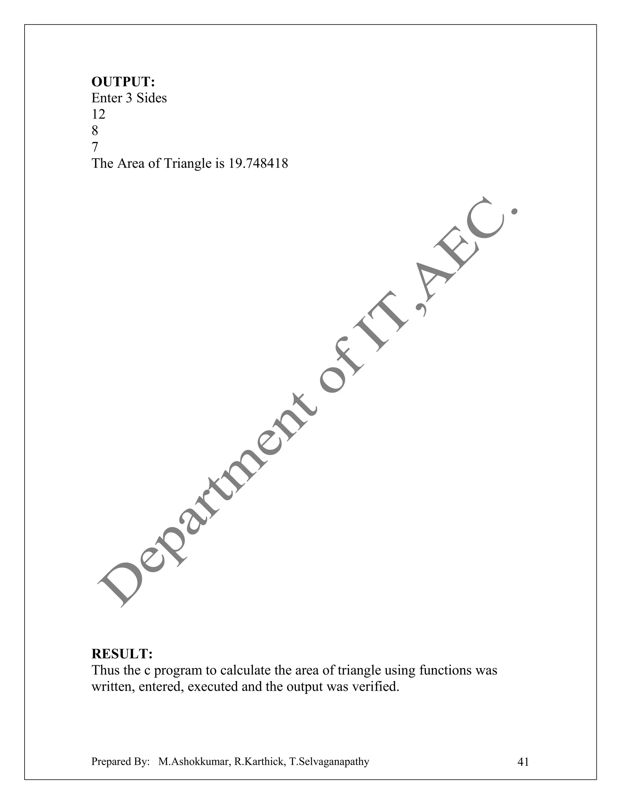 OUTPUT:
Enter 3 Sides
12
8
7
The Area of Triangle is 19.748418

RESULT:
Thus the c program to calculate the area of triangle using functions was
written, entered, executed and the output was verified.

Prepared By: M.Ashokkumar, R.Karthick, T.Selvaganapathy

41

 