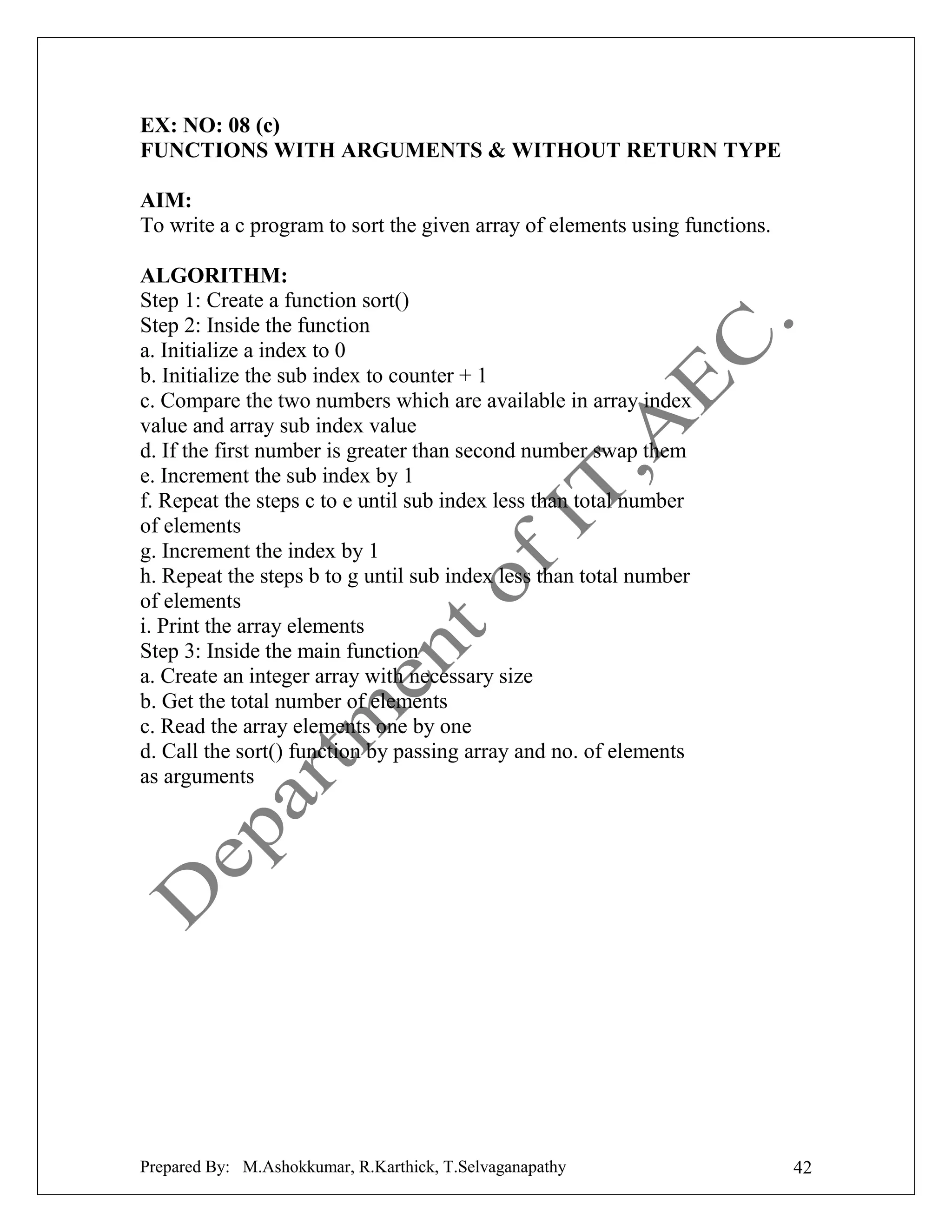 EX: NO: 08 (c)
FUNCTIONS WITH ARGUMENTS & WITHOUT RETURN TYPE
AIM:
To write a c program to sort the given array of elements using functions.
ALGORITHM:
Step 1: Create a function sort()
Step 2: Inside the function
a. Initialize a index to 0
b. Initialize the sub index to counter + 1
c. Compare the two numbers which are available in array index
value and array sub index value
d. If the first number is greater than second number swap them
e. Increment the sub index by 1
f. Repeat the steps c to e until sub index less than total number
of elements
g. Increment the index by 1
h. Repeat the steps b to g until sub index less than total number
of elements
i. Print the array elements
Step 3: Inside the main function
a. Create an integer array with necessary size
b. Get the total number of elements
c. Read the array elements one by one
d. Call the sort() function by passing array and no. of elements
as arguments

Prepared By: M.Ashokkumar, R.Karthick, T.Selvaganapathy

42

 