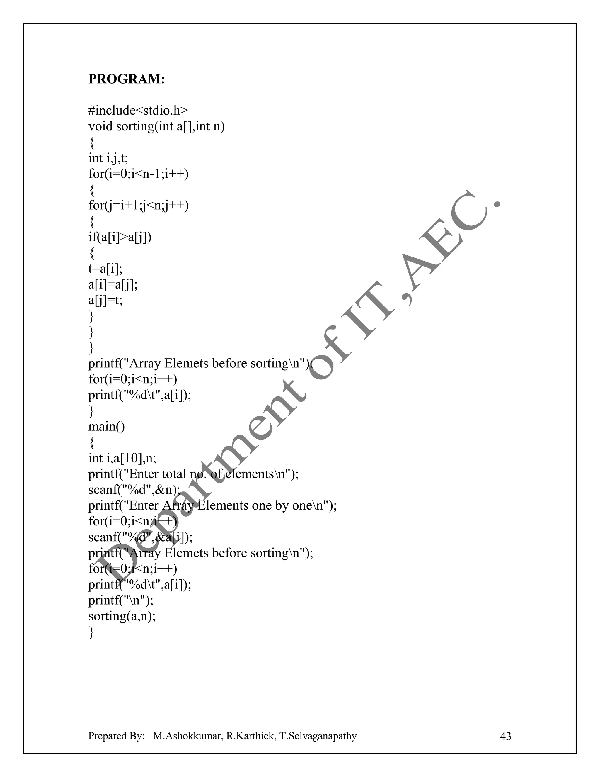 PROGRAM:
#include<stdio.h>
void sorting(int a[],int n)
{
int i,j,t;
for(i=0;i<n-1;i++)
{
for(j=i+1;j<n;j++)
{
if(a[i]>a[j])
{
t=a[i];
a[i]=a[j];
a[j]=t;
}
}
}
printf("Array Elemets before sortingn");
for(i=0;i<n;i++)
printf("%dt",a[i]);
}
main()
{
int i,a[10],n;
printf("Enter total no. of elementsn");
scanf("%d",&n);
printf("Enter Array Elements one by onen");
for(i=0;i<n;i++)
scanf("%d",&a[i]);
printf("Array Elemets before sortingn");
for(i=0;i<n;i++)
printf("%dt",a[i]);
printf("n");
sorting(a,n);
}

Prepared By: M.Ashokkumar, R.Karthick, T.Selvaganapathy

43

 