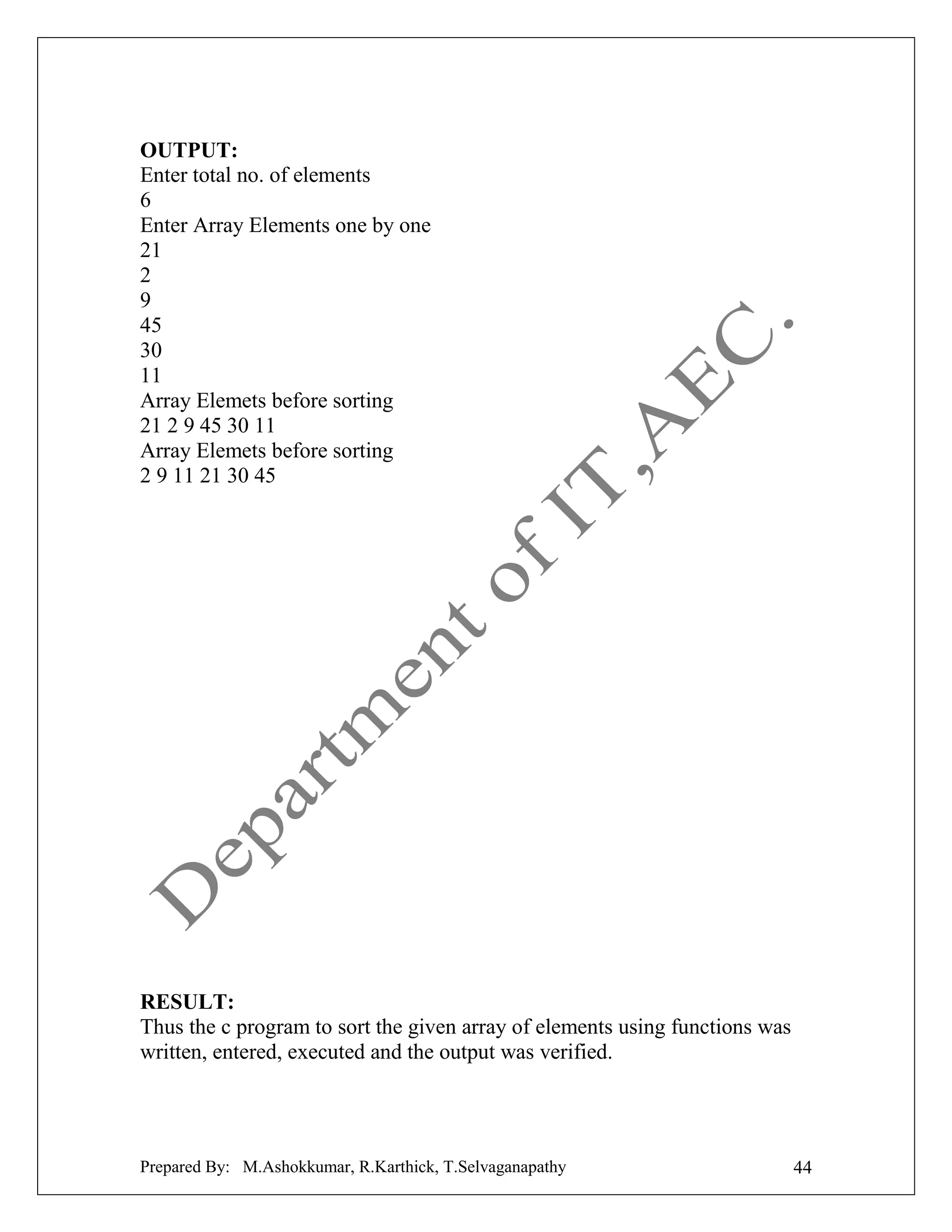 OUTPUT:
Enter total no. of elements
6
Enter Array Elements one by one
21
2
9
45
30
11
Array Elemets before sorting
21 2 9 45 30 11
Array Elemets before sorting
2 9 11 21 30 45

RESULT:
Thus the c program to sort the given array of elements using functions was
written, entered, executed and the output was verified.

Prepared By: M.Ashokkumar, R.Karthick, T.Selvaganapathy

44

 