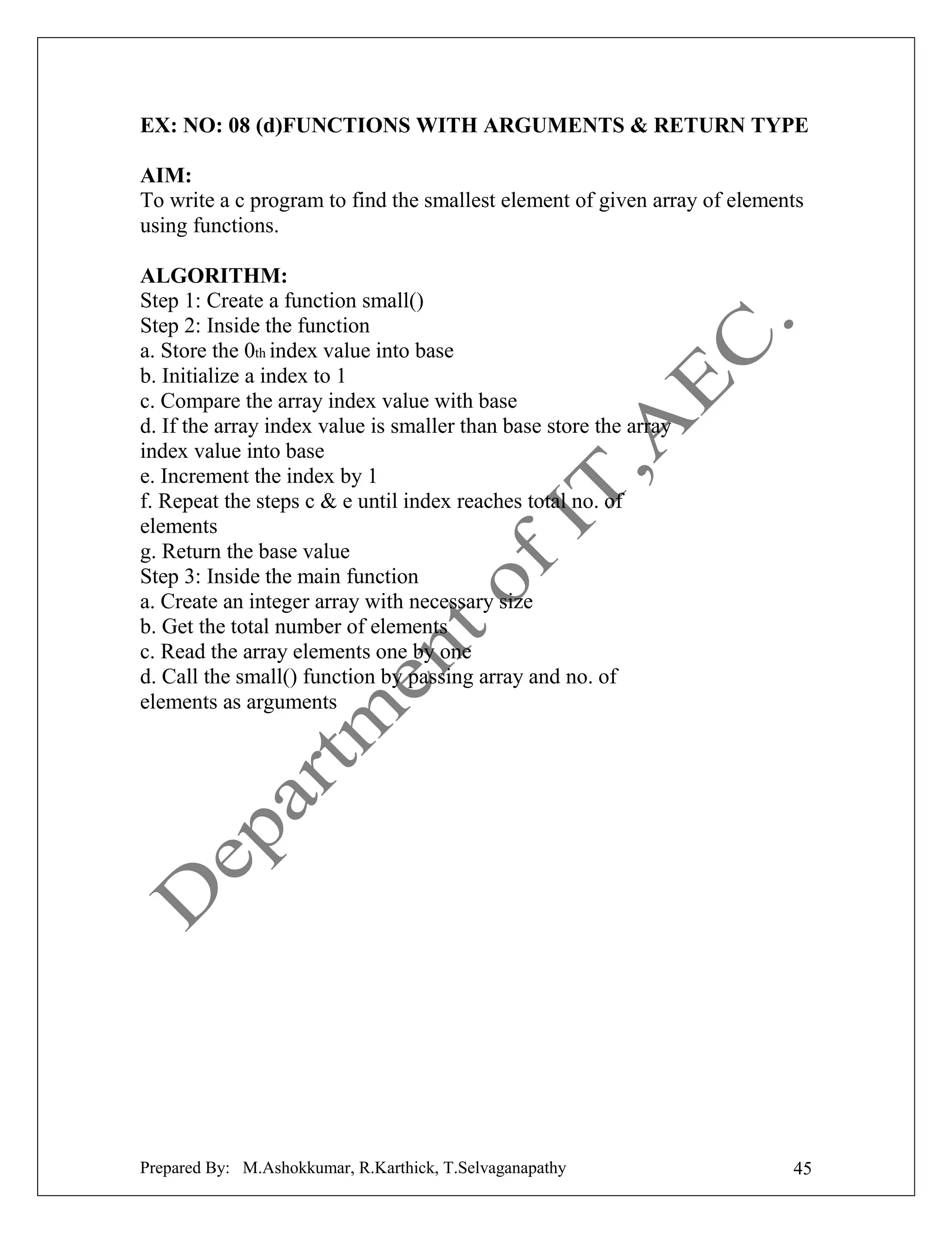 EX: NO: 08 (d)FUNCTIONS WITH ARGUMENTS & RETURN TYPE
AIM:
To write a c program to find the smallest element of given array of elements
using functions.
ALGORITHM:
Step 1: Create a function small()
Step 2: Inside the function
a. Store the 0th index value into base
b. Initialize a index to 1
c. Compare the array index value with base
d. If the array index value is smaller than base store the array
index value into base
e. Increment the index by 1
f. Repeat the steps c & e until index reaches total no. of
elements
g. Return the base value
Step 3: Inside the main function
a. Create an integer array with necessary size
b. Get the total number of elements
c. Read the array elements one by one
d. Call the small() function by passing array and no. of
elements as arguments

Prepared By: M.Ashokkumar, R.Karthick, T.Selvaganapathy

45

 