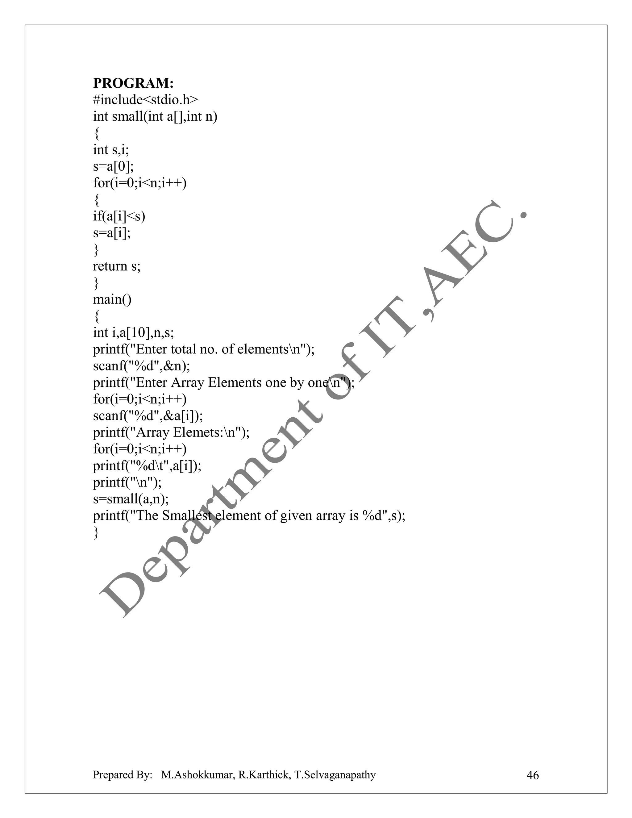 PROGRAM:
#include<stdio.h>
int small(int a[],int n)
{
int s,i;
s=a[0];
for(i=0;i<n;i++)
{
if(a[i]<s)
s=a[i];
}
return s;
}
main()
{
int i,a[10],n,s;
printf("Enter total no. of elementsn");
scanf("%d",&n);
printf("Enter Array Elements one by onen");
for(i=0;i<n;i++)
scanf("%d",&a[i]);
printf("Array Elemets:n");
for(i=0;i<n;i++)
printf("%dt",a[i]);
printf("n");
s=small(a,n);
printf("The Smallest element of given array is %d",s);
}

Prepared By: M.Ashokkumar, R.Karthick, T.Selvaganapathy

46

 